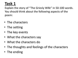 Task 1
Explain the story of “The Griesly Wife” in 50-100 words.
You should think about the following aspects of the
poem:
• The characters
• The setting
• The key events
• What the characters say
• What the characters do
• The thoughts and feelings of the characters
• The ending
 