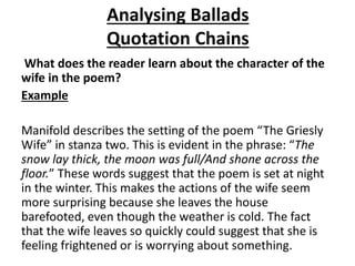 Analysing Ballads
Quotation Chains
What does the reader learn about the character of the
wife in the poem?
Example
Manifold describes the setting of the poem “The Griesly
Wife” in stanza two. This is evident in the phrase: “The
snow lay thick, the moon was full/And shone across the
floor.” These words suggest that the poem is set at night
in the winter. This makes the actions of the wife seem
more surprising because she leaves the house
barefooted, even though the weather is cold. The fact
that the wife leaves so quickly could suggest that she is
feeling frightened or is worrying about something.
 