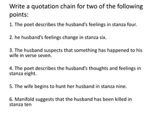 Write a quotation chain for two of the following
points:
1. The poet describes the husband’s feelings in stanza four.
2. he husband’s feelings change in stanza six.
3. The husband suspects that something has happened to his
wife in verse seven.
4. The poet describes the husband’s thoughts and feelings in
stanza eight.
5. The wife begins to hunt her husband in stanza nine.
6. Manifold suggests that the husband has been killed in
stanza ten
 
