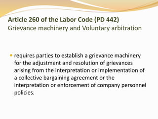 Article 260 of the Labor Code (PD 442) 
Grievance machinery and Voluntary arbitration 
 requires parties to establish a grievance machinery 
for the adjustment and resolution of grievances 
arising from the interpretation or implementation of 
a collective bargaining agreement or the 
interpretation or enforcement of company personnel 
policies. 
 