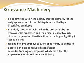 Grievance Machinery 
 is a committee within the agency created primarily for the 
early appreciation of complaint/grievance filed by a 
dissatisfied employee 
 an orderly process established in the CBA whereby the 
employer, the employee and the union, present to each 
other a complaint or dissatisfaction, in the hope of getting it 
settled quickly 
 designed to give employees every opportunity to be heard 
 aims to eliminate or reduce dissatisfaction, 
misunderstanding, or complaint, which can affect the 
employee’s morale and reduce efficiency 
 