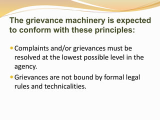 The grievance machinery is expected 
to conform with these principles: 
Complaints and/or grievances must be 
resolved at the lowest possible level in the 
agency. 
 Grievances are not bound by formal legal 
rules and technicalities. 
 