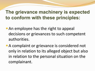 The grievance machinery is expected 
to conform with these principles: 
An employee has the right to appeal 
decisions or grievances to such competent 
authorities. 
 A complaint or grievance is considered not 
only in relation to its alleged object but also 
in relation to the personal situation on the 
complainant. 
 
