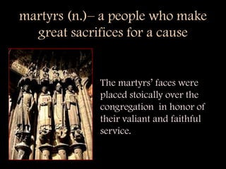 martyrs (n.)– a people who make  great sacrifices for a cause The martyrs’ faces were placed stoically over the congregation  in honor of their valiant and faithful service. 