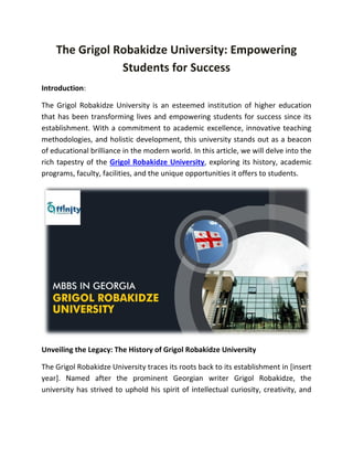 The Grigol Robakidze University: Empowering
Students for Success
Introduction:
The Grigol Robakidze University is an esteemed institution of higher education
that has been transforming lives and empowering students for success since its
establishment. With a commitment to academic excellence, innovative teaching
methodologies, and holistic development, this university stands out as a beacon
of educational brilliance in the modern world. In this article, we will delve into the
rich tapestry of the Grigol Robakidze University, exploring its history, academic
programs, faculty, facilities, and the unique opportunities it offers to students.
Unveiling the Legacy: The History of Grigol Robakidze University
The Grigol Robakidze University traces its roots back to its establishment in [insert
year]. Named after the prominent Georgian writer Grigol Robakidze, the
university has strived to uphold his spirit of intellectual curiosity, creativity, and
 