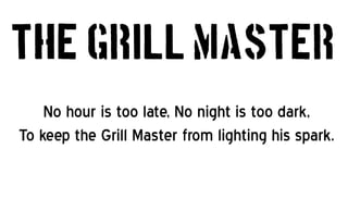 The Grill Master
    No hour is too late, No night is too dark,
To keep the Grill Master from lighting his spark.
 