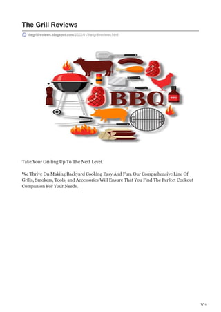 1/16
The Grill Reviews
thegrillreviews.blogspot.com/2022/01/the-grill-reviews.html
Take Your Grilling Up To The Next Level.
We Thrive On Making Backyard Cooking Easy And Fun. Our Comprehensive Line Of
Grills, Smokers, Tools, and Accessories Will Ensure That You Find The Perfect Cookout
Companion For Your Needs.
 