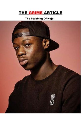 THE GRIME ARTICLE
The Stabbing Of Kojo
East Londonhas got many
talentinthe musicindustry.
The main personwholooksto
His talentof freestyleisgood
whichmakeshimunique ashe
performsinlive eventssuchas
 