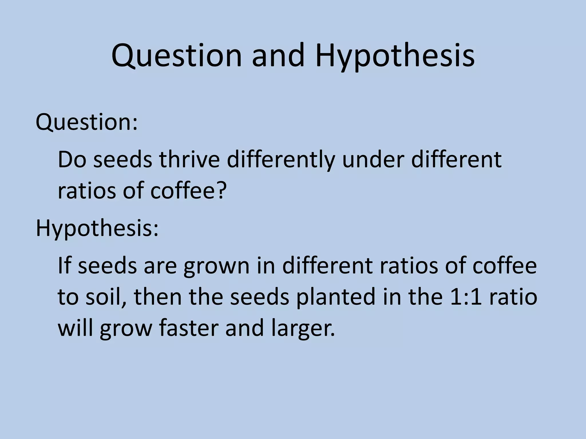 Question and HypothesisQuestion: 	Do seeds thrive differently under different ratios of coffee?Hypothesis:	If seeds are grown in different ratios of coffee to soil, then the seeds planted in the 1:1 ratio will grow faster and larger.