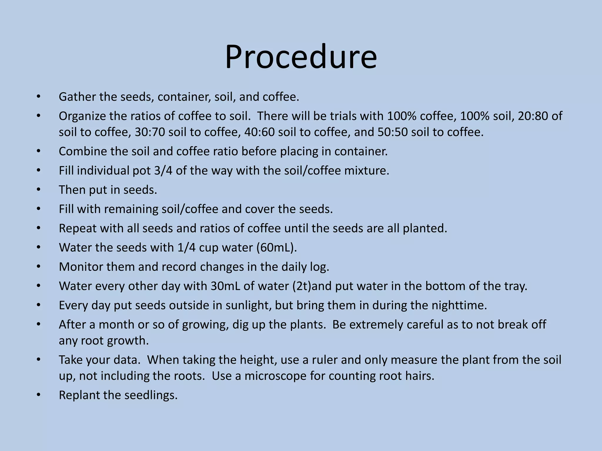 ProcedureGather the seeds, container, soil, and coffee.Organize the ratios of coffee to soil.  There will be trials with 100% coffee, 100% soil, 20:80 of soil to coffee, 30:70 soil to coffee, 40:60 soil to coffee, and 50:50 soil to coffee. Combine the soil and coffee ratio before placing in container.Fill individual pot 3/4 of the way with the soil/coffee mixture.Then put in seeds.Fill with remaining soil/coffee and cover the seeds.Repeat with all seeds and ratios of coffee until the seeds are all planted.Water the seeds with 1/4 cup water (60mL).Monitor them and record changes in the daily log.Water every other day with 30mL of water (2t)and put water in the bottom of the tray.Every day put seeds outside in sunlight, but bring them in during the nighttime.After a month or so of growing, dig up the plants.  Be extremely careful as to not break off any root growth.Take your data.  When taking the height, use a ruler and only measure the plant from the soil up, not including the roots.  Use a microscope for counting root hairs.Replant the seedlings.