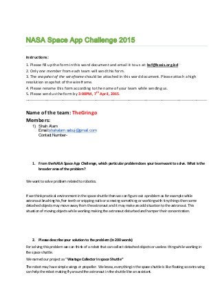 NASA Space App Challenge 2015
Instructions:
1. Please fill up the form in this word document and email it to us at: bsf@basis.org.bd
2. Only one member from each team will send this form.
3. The snapshot of the wireframe should be attached in this word document. Please attach a high
resolution snapshot of the wireframe.
4. Please rename this form according to the name of your team while sending us.
5. Please send us the form by 3:00PM, 7th
April, 2015.
-----------------------------------------------------------------------------------------------------------------------------------------
Name of the team: TheGringo
Members:
1) Shah Alam
Email:shahalam.sabuj@gmail.com
Contact Number-
1. From the NASA Space App Challenge, which particular problem does your team want to solve. What is the
broader area of the problem?
We want to solve problem related to robotics.
If we think practical environment in the space shuttle then we can figure out a problem as for example while
astronaut brushing his/her teeth or snipping nails or screwing something or working with tiny things then some
detached objects may move away from the astronaut and it may make an odd situation to the astronaut. This
situation of moving objects while working making the astronaut disturbed and hamper their concentration.
2. Please describe your solution to the problem (In 200 words)
For solving this problem we can think of a robot that can collect detached objects or useless thing while working in
the space shuttle.
We named our project as “Wastage Collector In space Shuttle”
The robot may have simple wings or propeller. We know, everything in the space shuttle is like floating so extra wing
can help the robot making fly around the astronaut in the shuttle like an assistant.
 