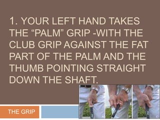 1. YOUR LEFT HAND TAKES
THE “PALM” GRIP -WITH THE
CLUB GRIP AGAINST THE FAT
PART OF THE PALM AND THE
THUMB POINTING STRAIGHT
DOWN THE SHAFT.
THE GRIP
 