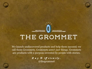 We launch undiscovered products and help them succeed; we 
call them Grommets. Grommets aren't just things. Grommets 
are products with a purpose invented by people with stories. 
Buy Differently. 
@thegrommet 
 