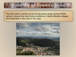 THE GROTTO OF THE WONDERS. Introduction.
The land reform carried out by the Bourbons kings during XVIIIth
century relieved the hard living conditions in Sierra Morena villages
and especially in the ones in our area.

 