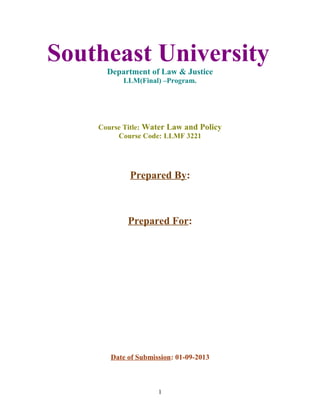 Southeast University
Department of Law & Justice
LLM(Final) –Program.
Course Title: Water Law and Policy
Course Code: LLMF 3221
Prepared By:
Prepared For:
Date of Submission: 01-09-2013
1
 