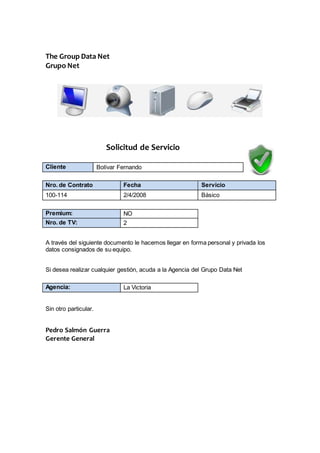 The Group Data Net
Grupo Net
Solicitud de Servicio
Cliente Bolívar Fernando
Nro. de Contrato Fecha Servicio
100-114 2/4/2008 Básico
Premium: NO
Nro. de TV: 2
A través del siguiente documento le hacemos llegar en forma personal y privada los
datos consignados de su equipo.
Si desea realizar cualquier gestión, acuda a la Agencia del Grupo Data Net
Agencia: La Victoria
Sin otro particular.
Pedro Salmón Guerra
Gerente General
 
