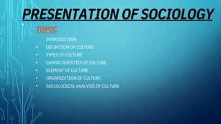 PRESENTATION OF SOCIOLOGY
•
TOPIC
INTRODUCTION
DEFINITION OF CULTURE
TYPES OF CULTURE
CHARACTERISTICS OF CULTURE
ELEMENT OF CULTURE
ORGANIZATION OF CULTURE
•
•
•
•
•
• SOCIOLOGICAL ANALYSIS OF CULTURE
 