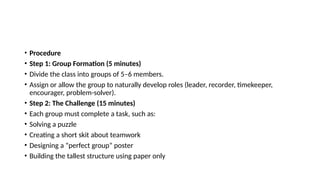 • Procedure
• Step 1: Group Formation (5 minutes)
• Divide the class into groups of 5–6 members.
• Assign or allow the group to naturally develop roles (leader, recorder, timekeeper,
encourager, problem-solver).
• Step 2: The Challenge (15 minutes)
• Each group must complete a task, such as:
• Solving a puzzle
• Creating a short skit about teamwork
• Designing a “perfect group” poster
• Building the tallest structure using paper only
 