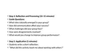• Step 4: Reflection and Processing (10–15 minutes)
• Guide Questions:
• What roles naturally emerged in your group?
• How did communication affect your success?
• What challenges did your group face?
• How were disagreements resolved?
• What would you change to improve group performance?
• Step 5: Application (5 minutes)
• Students write a short reflection:
• “What did this activity teach me about working with others?”
 