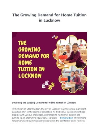 The Growing Demand for Home Tuition
in Lucknow
Unveiling the Surging Demand for Home Tuition in Lucknow
In the heart of Uttar Pradesh, the city of Lucknow is witnessing a significant
paradigm shift in the realm of education. As traditional classroom settings
grapple with various challenges, an increasing number of parents are
turning to an alternative educational solution — home tuition. The demand
for personalized learning experiences within the comfort of one’s home is
 