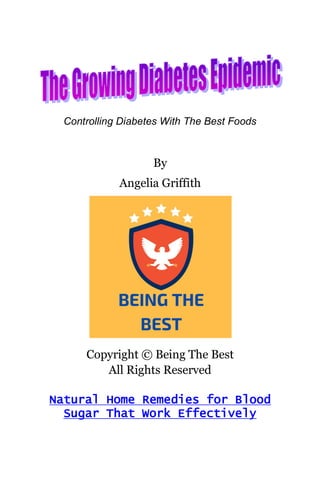 Controlling Diabetes With The Best Foods
By
Angelia Griffith
Copyright © Being The Best
All Rights Reserved
Natural Home Remedies for Blood
Sugar That Work Effectively
 