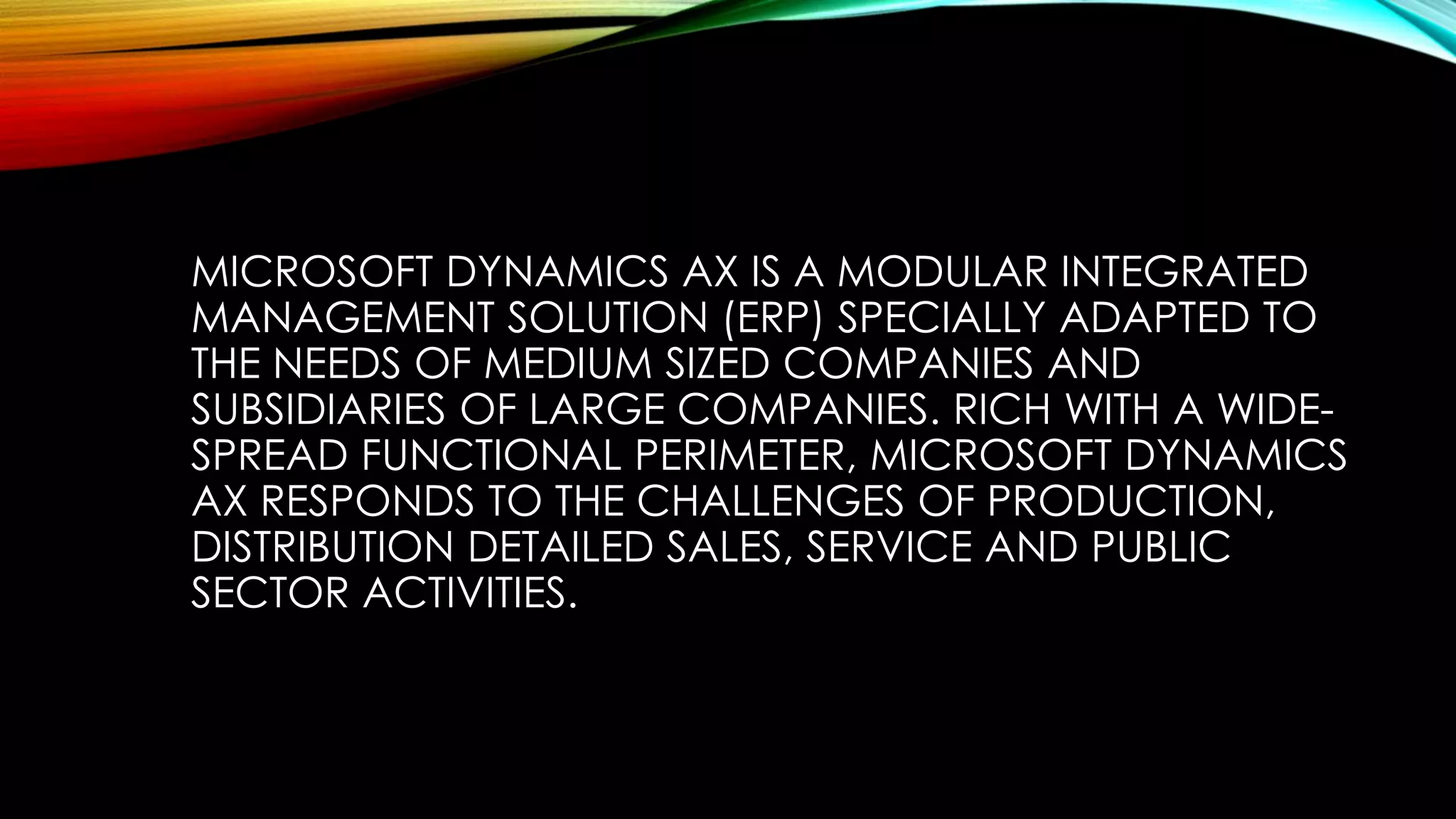 MICROSOFT DYNAMICS AX IS A MODULAR INTEGRATED
MANAGEMENT SOLUTION (ERP) SPECIALLY ADAPTED TO
THE NEEDS OF MEDIUM SIZED COMPANIES AND
SUBSIDIARIES OF LARGE COMPANIES. RICH WITH A WIDE-
SPREAD FUNCTIONAL PERIMETER, MICROSOFT DYNAMICS
AX RESPONDS TO THE CHALLENGES OF PRODUCTION,
DISTRIBUTION DETAILED SALES, SERVICE AND PUBLIC
SECTOR ACTIVITIES.
 