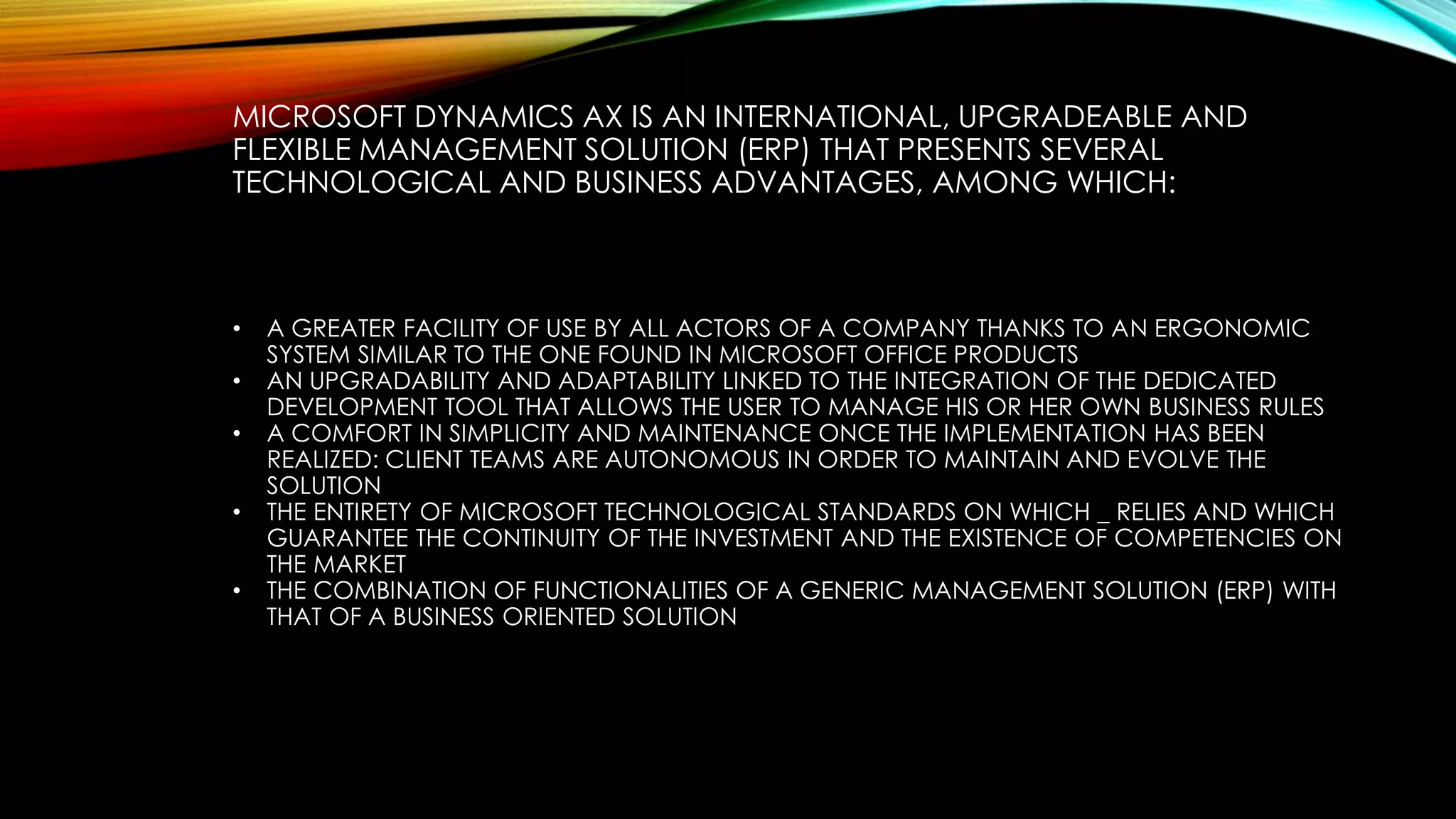 MICROSOFT DYNAMICS AX IS AN INTERNATIONAL, UPGRADEABLE AND
FLEXIBLE MANAGEMENT SOLUTION (ERP) THAT PRESENTS SEVERAL
TECHNOLOGICAL AND BUSINESS ADVANTAGES, AMONG WHICH:
• A GREATER FACILITY OF USE BY ALL ACTORS OF A COMPANY THANKS TO AN ERGONOMIC
SYSTEM SIMILAR TO THE ONE FOUND IN MICROSOFT OFFICE PRODUCTS
• AN UPGRADABILITY AND ADAPTABILITY LINKED TO THE INTEGRATION OF THE DEDICATED
DEVELOPMENT TOOL THAT ALLOWS THE USER TO MANAGE HIS OR HER OWN BUSINESS RULES
• A COMFORT IN SIMPLICITY AND MAINTENANCE ONCE THE IMPLEMENTATION HAS BEEN
REALIZED: CLIENT TEAMS ARE AUTONOMOUS IN ORDER TO MAINTAIN AND EVOLVE THE
SOLUTION
• THE ENTIRETY OF MICROSOFT TECHNOLOGICAL STANDARDS ON WHICH _ RELIES AND WHICH
GUARANTEE THE CONTINUITY OF THE INVESTMENT AND THE EXISTENCE OF COMPETENCIES ON
THE MARKET
• THE COMBINATION OF FUNCTIONALITIES OF A GENERIC MANAGEMENT SOLUTION (ERP) WITH
THAT OF A BUSINESS ORIENTED SOLUTION
 