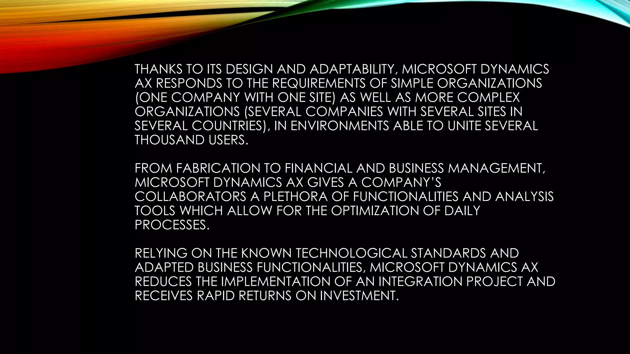 THANKS TO ITS DESIGN AND ADAPTABILITY, MICROSOFT DYNAMICS
AX RESPONDS TO THE REQUIREMENTS OF SIMPLE ORGANIZATIONS
(ONE COMPANY WITH ONE SITE) AS WELL AS MORE COMPLEX
ORGANIZATIONS (SEVERAL COMPANIES WITH SEVERAL SITES IN
SEVERAL COUNTRIES), IN ENVIRONMENTS ABLE TO UNITE SEVERAL
THOUSAND USERS.
FROM FABRICATION TO FINANCIAL AND BUSINESS MANAGEMENT,
MICROSOFT DYNAMICS AX GIVES A COMPANY’S
COLLABORATORS A PLETHORA OF FUNCTIONALITIES AND ANALYSIS
TOOLS WHICH ALLOW FOR THE OPTIMIZATION OF DAILY
PROCESSES.
RELYING ON THE KNOWN TECHNOLOGICAL STANDARDS AND
ADAPTED BUSINESS FUNCTIONALITIES, MICROSOFT DYNAMICS AX
REDUCES THE IMPLEMENTATION OF AN INTEGRATION PROJECT AND
RECEIVES RAPID RETURNS ON INVESTMENT.
 