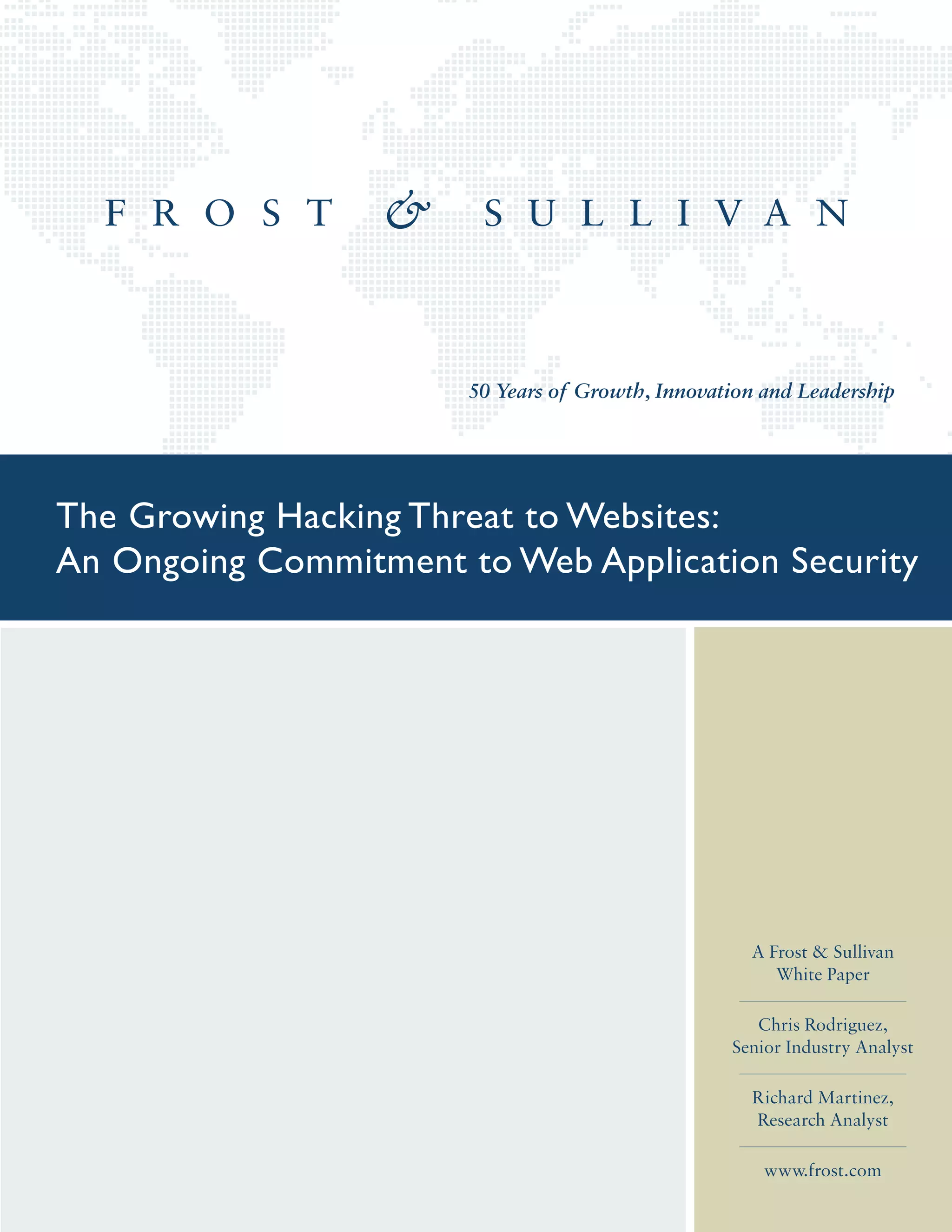 50 Years of Growth, Innovation and Leadership
A Frost & Sullivan
White Paper
Chris Rodriguez,
Senior Industry Analyst
Richard Martinez,
Research Analyst
www.frost.com
The Growing Hacking Threat to Websites:
An Ongoing Commitment to Web Application Security
 