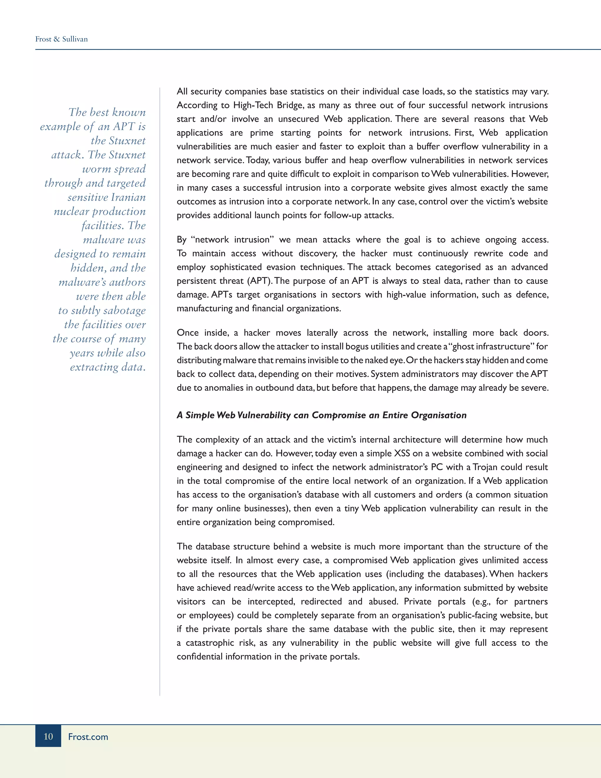 Frost & Sullivan
10 Frost.com
The best known
example of an APT is
the Stuxnet
attack. The Stuxnet
worm spread
through and targeted
sensitive Iranian
nuclear production
facilities. The
malware was
designed to remain
hidden, and the
malware’s authors
were then able
to subtly sabotage
the facilities over
the course of many
years while also
extracting data.
All security companies base statistics on their individual case loads, so the statistics may vary.
According to High-Tech Bridge, as many as three out of four successful network intrusions
start and/or involve an unsecured Web application. There are several reasons that Web
applications are prime starting points for network intrusions. First, Web application
vulnerabilities are much easier and faster to exploit than a buffer overflow vulnerability in a
network service.Today, various buffer and heap overflow vulnerabilities in network services
are becoming rare and quite difficult to exploit in comparison toWeb vulnerabilities. However,
in many cases a successful intrusion into a corporate website gives almost exactly the same
outcomes as intrusion into a corporate network. In any case, control over the victim’s website
provides additional launch points for follow-up attacks.
By “network intrusion” we mean attacks where the goal is to achieve ongoing access.
To maintain access without discovery, the hacker must continuously rewrite code and
employ sophisticated evasion techniques. The attack becomes categorised as an advanced
persistent threat (APT).The purpose of an APT is always to steal data, rather than to cause
damage. APTs target organisations in sectors with high-value information, such as defence,
manufacturing and financial organizations.
Once inside, a hacker moves laterally across the network, installing more back doors.
The back doors allow the attacker to install bogus utilities and create a“ghost infrastructure” for
distributing malware that remains invisible to the naked eye.Or the hackers stay hidden and come
back to collect data, depending on their motives. System administrators may discover the APT
due to anomalies in outbound data,but before that happens,the damage may already be severe.
A Simple Web Vulnerability can Compromise an Entire Organisation
The complexity of an attack and the victim’s internal architecture will determine how much
damage a hacker can do. However,today even a simple XSS on a website combined with social
engineering and designed to infect the network administrator’s PC with a Trojan could result
in the total compromise of the entire local network of an organization. If a Web application
has access to the organisation’s database with all customers and orders (a common situation
for many online businesses), then even a tiny Web application vulnerability can result in the
entire organization being compromised.
The database structure behind a website is much more important than the structure of the
website itself. In almost every case, a compromised Web application gives unlimited access
to all the resources that the Web application uses (including the databases). When hackers
have achieved read/write access to theWeb application, any information submitted by website
visitors can be intercepted, redirected and abused. Private portals (e.g., for partners
or employees) could be completely separate from an organisation’s public-facing website, but
if the private portals share the same database with the public site, then it may represent
a catastrophic risk, as any vulnerability in the public website will give full access to the
confidential information in the private portals.
 