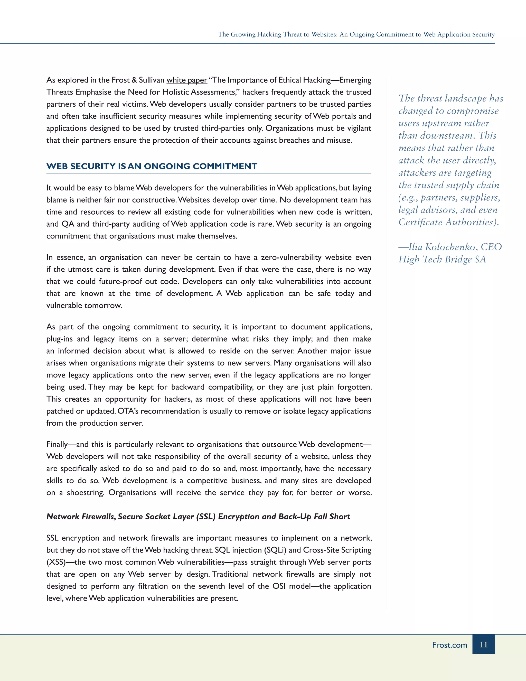 The Growing Hacking Threat to Websites: An Ongoing Commitment to Web Application Security
11Frost.com
The threat landscape has
changed to compromise
users upstream rather
than downstream. This
means that rather than
attack the user directly,
attackers are targeting
the trusted supply chain
(e.g., partners, suppliers,
legal advisors, and even
Certificate Authorities).
—Ilia Kolochenko, CEO
High Tech Bridge SA
As explored in the Frost & Sullivan white paper“The Importance of Ethical Hacking—Emerging
Threats Emphasise the Need for Holistic Assessments,” hackers frequently attack the trusted
partners of their real victims. Web developers usually consider partners to be trusted parties
and often take insufficient security measures while implementing security of Web portals and
applications designed to be used by trusted third-parties only. Organizations must be vigilant
that their partners ensure the protection of their accounts against breaches and misuse.
Web Security is an Ongoing Commitment
It would be easy to blameWeb developers for the vulnerabilities inWeb applications,but laying
blame is neither fair nor constructive.Websites develop over time. No development team has
time and resources to review all existing code for vulnerabilities when new code is written,
and QA and third-party auditing of Web application code is rare. Web security is an ongoing
commitment that organisations must make themselves.
In essence, an organisation can never be certain to have a zero-vulnerability website even
if the utmost care is taken during development. Even if that were the case, there is no way
that we could future-proof out code. Developers can only take vulnerabilities into account
that are known at the time of development. A Web application can be safe today and
vulnerable tomorrow.
As part of the ongoing commitment to security, it is important to document applications,
plug-ins and legacy items on a server; determine what risks they imply; and then make
an informed decision about what is allowed to reside on the server. Another major issue
arises when organisations migrate their systems to new servers. Many organisations will also
move legacy applications onto the new server, even if the legacy applications are no longer
being used. They may be kept for backward compatibility, or they are just plain forgotten.
This creates an opportunity for hackers, as most of these applications will not have been
patched or updated.OTA’s recommendation is usually to remove or isolate legacy applications
from the production server.
Finally—and this is particularly relevant to organisations that outsource Web development—
Web developers will not take responsibility of the overall security of a website, unless they
are specifically asked to do so and paid to do so and, most importantly, have the necessary
skills to do so. Web development is a competitive business, and many sites are developed
on a shoestring. Organisations will receive the service they pay for, for better or worse.
Network Firewalls, Secure Socket Layer (SSL) Encryption and Back-Up Fall Short
SSL encryption and network firewalls are important measures to implement on a network,
but they do not stave off theWeb hacking threat.SQL injection (SQLi) and Cross-Site Scripting
(XSS)—the two most common Web vulnerabilities—pass straight through Web server ports
that are open on any Web server by design. Traditional network firewalls are simply not
designed to perform any filtration on the seventh level of the OSI model—the application
level, where Web application vulnerabilities are present.
 