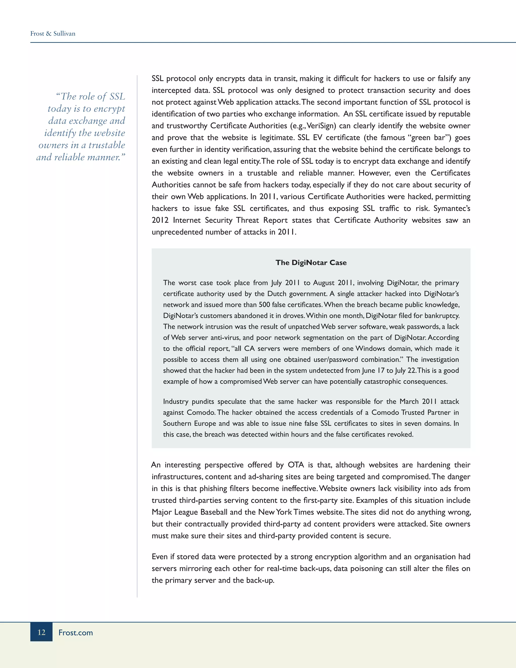 Frost & Sullivan
12 Frost.com
“The role of SSL
today is to encrypt
data exchange and
identify the website
owners in a trustable
and reliable manner.”
SSL protocol only encrypts data in transit, making it difficult for hackers to use or falsify any
intercepted data. SSL protocol was only designed to protect transaction security and does
not protect against Web application attacks.The second important function of SSL protocol is
identification of two parties who exchange information. An SSL certificate issued by reputable
and trustworthy Certificate Authorities (e.g.,VeriSign) can clearly identify the website owner
and prove that the website is legitimate. SSL EV certificate (the famous “green bar”) goes
even further in identity verification, assuring that the website behind the certificate belongs to
an existing and clean legal entity.The role of SSL today is to encrypt data exchange and identify
the website owners in a trustable and reliable manner. However, even the Certificates
Authorities cannot be safe from hackers today, especially if they do not care about security of
their own Web applications. In 2011, various Certificate Authorities were hacked, permitting
hackers to issue fake SSL certificates, and thus exposing SSL traffic to risk. Symantec’s
2012 Internet Security Threat Report states that Certificate Authority websites saw an
unprecedented number of attacks in 2011.
The DigiNotar Case
The worst case took place from July 2011 to August 2011, involving DigiNotar, the primary
certificate authority used by the Dutch government. A single attacker hacked into DigiNotar’s
network and issued more than 500 false certificates.When the breach became public knowledge,
DigiNotar’s customers abandoned it in droves.Within one month, DigiNotar filed for bankruptcy.
The network intrusion was the result of unpatchedWeb server software, weak passwords, a lack
of Web server anti-virus, and poor network segmentation on the part of DigiNotar. According
to the official report, “all CA servers were members of one Windows domain, which made it
possible to access them all using one obtained user/password combination.” The investigation
showed that the hacker had been in the system undetected from June 17 to July 22.This is a good
example of how a compromised Web server can have potentially catastrophic consequences.
Industry pundits speculate that the same hacker was responsible for the March 2011 attack
against Comodo. The hacker obtained the access credentials of a Comodo Trusted Partner in
Southern Europe and was able to issue nine false SSL certificates to sites in seven domains. In
this case, the breach was detected within hours and the false certificates revoked.
An interesting perspective offered by OTA is that, although websites are hardening their
infrastructures, content and ad-sharing sites are being targeted and compromised.The danger
in this is that phishing filters become ineffective.Website owners lack visibility into ads from
trusted third-parties serving content to the first-party site. Examples of this situation include
Major League Baseball and the NewYork Times website.The sites did not do anything wrong,
but their contractually provided third-party ad content providers were attacked. Site owners
must make sure their sites and third-party provided content is secure.
Even if stored data were protected by a strong encryption algorithm and an organisation had
servers mirroring each other for real-time back-ups, data poisoning can still alter the files on
the primary server and the back-up.
 