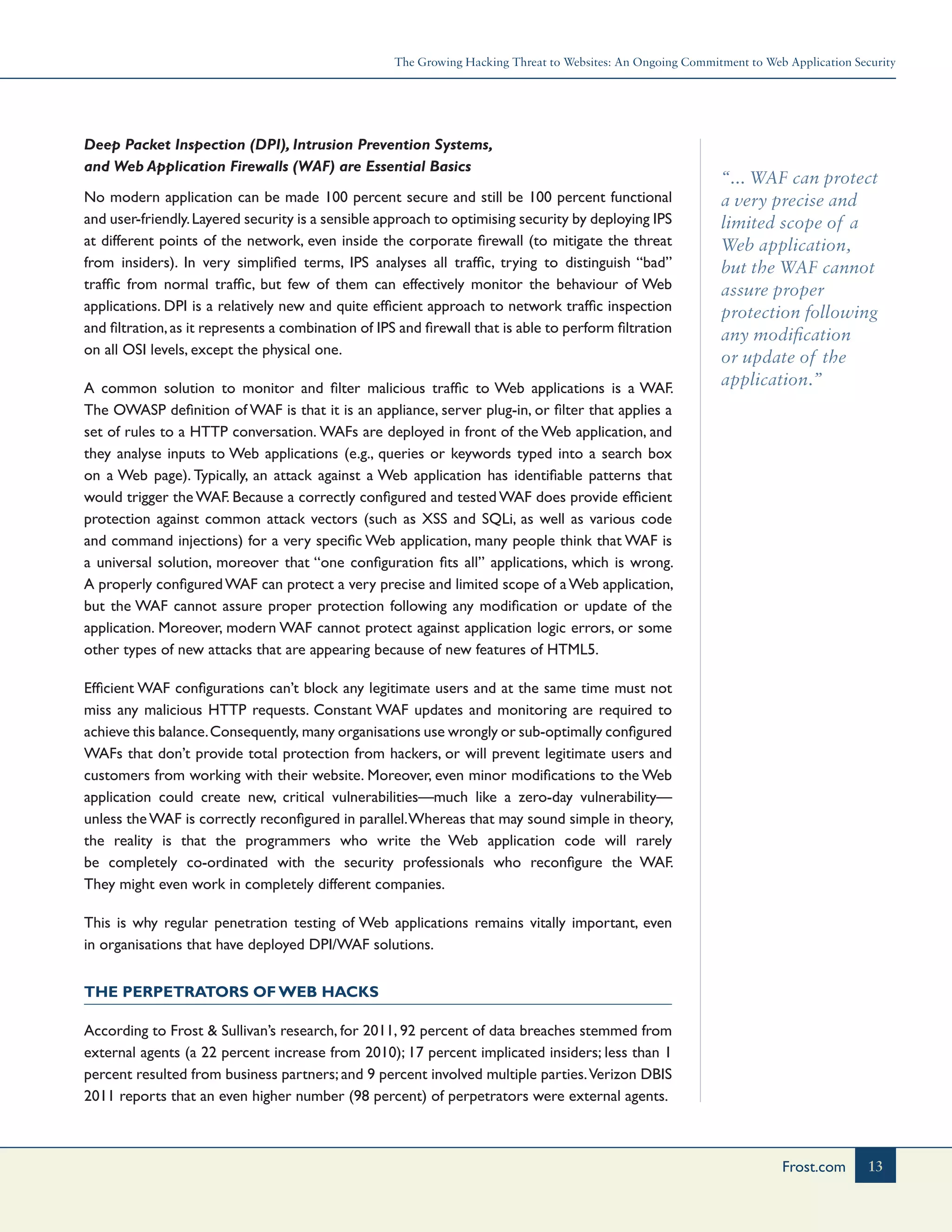 The Growing Hacking Threat to Websites: An Ongoing Commitment to Web Application Security
13Frost.com
“... WAF can protect
a very precise and
limited scope of a
Web application,
but the WAF cannot
assure proper
protection following
any modification
or update of the
application.”
Deep Packet Inspection (DPI), Intrusion Prevention Systems,
and Web Application Firewalls (WAF) are Essential Basics
No modern application can be made 100 percent secure and still be 100 percent functional
and user-friendly.Layered security is a sensible approach to optimising security by deploying IPS
at different points of the network, even inside the corporate firewall (to mitigate the threat
from insiders). In very simplified terms, IPS analyses all traffic, trying to distinguish “bad”
traffic from normal traffic, but few of them can effectively monitor the behaviour of Web
applications. DPI is a relatively new and quite efficient approach to network traffic inspection
and filtration,as it represents a combination of IPS and firewall that is able to perform filtration
on all OSI levels, except the physical one.
A common solution to monitor and filter malicious traffic to Web applications is a WAF.
The OWASP definition of WAF is that it is an appliance, server plug-in, or filter that applies a
set of rules to a HTTP conversation. WAFs are deployed in front of the Web application, and
they analyse inputs to Web applications (e.g., queries or keywords typed into a search box
on a Web page). Typically, an attack against a Web application has identifiable patterns that
would trigger the WAF. Because a correctly configured and tested WAF does provide efficient
protection against common attack vectors (such as XSS and SQLi, as well as various code
and command injections) for a very specific Web application, many people think that WAF is
a universal solution, moreover that “one configuration fits all” applications, which is wrong.
A properly configuredWAF can protect a very precise and limited scope of aWeb application,
but the WAF cannot assure proper protection following any modification or update of the
application. Moreover, modern WAF cannot protect against application logic errors, or some
other types of new attacks that are appearing because of new features of HTML5.
Efficient WAF configurations can’t block any legitimate users and at the same time must not
miss any malicious HTTP requests. Constant WAF updates and monitoring are required to
achieve this balance.Consequently, many organisations use wrongly or sub-optimally configured
WAFs that don’t provide total protection from hackers, or will prevent legitimate users and
customers from working with their website. Moreover, even minor modifications to the Web
application could create new, critical vulnerabilities—much like a zero-day vulnerability—
unless theWAF is correctly reconfigured in parallel.Whereas that may sound simple in theory,
the reality is that the programmers who write the Web application code will rarely
be completely co-ordinated with the security professionals who reconfigure the WAF.
They might even work in completely different companies.
This is why regular penetration testing of Web applications remains vitally important, even
in organisations that have deployed DPI/WAF solutions.
The Perpetrators of Web Hacks
According to Frost & Sullivan’s research, for 2011, 92 percent of data breaches stemmed from
external agents (a 22 percent increase from 2010); 17 percent implicated insiders; less than 1
percent resulted from business partners; and 9 percent involved multiple parties.Verizon DBIS
2011 reports that an even higher number (98 percent) of perpetrators were external agents.
 