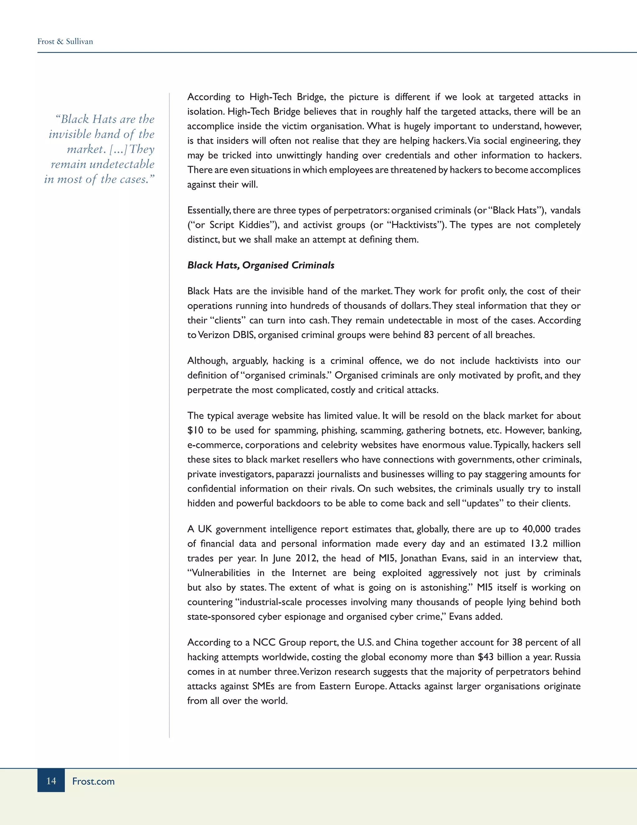 Frost & Sullivan
14 Frost.com
“Black Hats are the
invisible hand of the
market. [...]They
remain undetectable
in most of the cases.”
According to High-Tech Bridge, the picture is different if we look at targeted attacks in
isolation. High-Tech Bridge believes that in roughly half the targeted attacks, there will be an
accomplice inside the victim organisation. What is hugely important to understand, however,
is that insiders will often not realise that they are helping hackers.Via social engineering, they
may be tricked into unwittingly handing over credentials and other information to hackers.
There are even situations in which employees are threatened by hackers to become accomplices
against their will.
Essentially,there are three types of perpetrators:organised criminals (or“Black Hats”), vandals
(“or Script Kiddies”), and activist groups (or “Hacktivists”). The types are not completely
distinct, but we shall make an attempt at defining them.
Black Hats, Organised Criminals
Black Hats are the invisible hand of the market.They work for profit only, the cost of their
operations running into hundreds of thousands of dollars.They steal information that they or
their “clients” can turn into cash.They remain undetectable in most of the cases. According
toVerizon DBIS, organised criminal groups were behind 83 percent of all breaches.
Although, arguably, hacking is a criminal offence, we do not include hacktivists into our
definition of “organised criminals.” Organised criminals are only motivated by profit, and they
perpetrate the most complicated, costly and critical attacks.
The typical average website has limited value. It will be resold on the black market for about
$10 to be used for spamming, phishing, scamming, gathering botnets, etc. However, banking,
e-commerce, corporations and celebrity websites have enormous value.Typically, hackers sell
these sites to black market resellers who have connections with governments, other criminals,
private investigators, paparazzi journalists and businesses willing to pay staggering amounts for
confidential information on their rivals. On such websites, the criminals usually try to install
hidden and powerful backdoors to be able to come back and sell “updates” to their clients.
A UK government intelligence report estimates that, globally, there are up to 40,000 trades
of financial data and personal information made every day and an estimated 13.2 million
trades per year. In June 2012, the head of MI5, Jonathan Evans, said in an interview that,
“Vulnerabilities in the Internet are being exploited aggressively not just by criminals
but also by states. The extent of what is going on is astonishing.” MI5 itself is working on
countering “industrial-scale processes involving many thousands of people lying behind both
state-sponsored cyber espionage and organised cyber crime,” Evans added.
According to a NCC Group report, the U.S. and China together account for 38 percent of all
hacking attempts worldwide, costing the global economy more than $43 billion a year. Russia
comes in at number three.Verizon research suggests that the majority of perpetrators behind
attacks against SMEs are from Eastern Europe. Attacks against larger organisations originate
from all over the world.
 