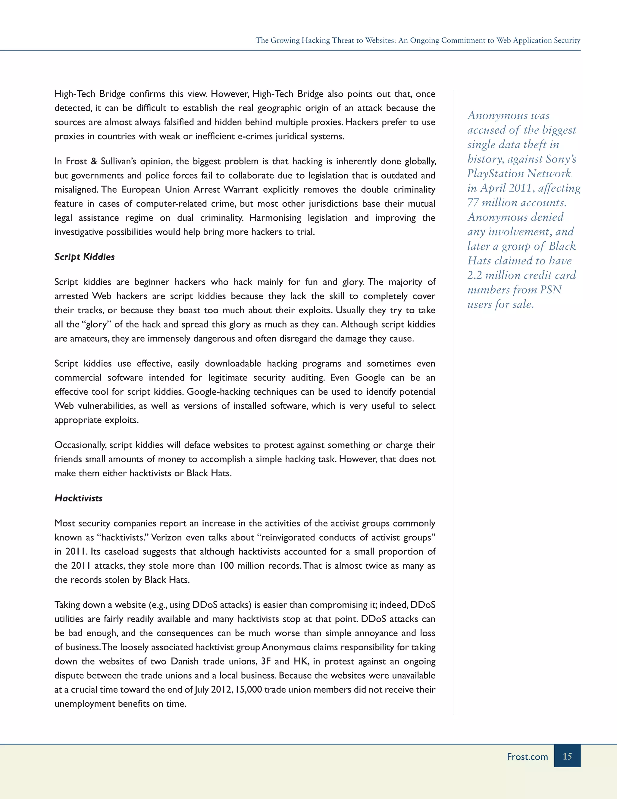 The Growing Hacking Threat to Websites: An Ongoing Commitment to Web Application Security
15Frost.com
Anonymous was
accused of the biggest
single data theft in
history, against Sony’s
PlayStation Network
in April 2011, affecting
77 million accounts.
Anonymous denied
any involvement, and
later a group of Black
Hats claimed to have
2.2 million credit card
numbers from PSN
users for sale.
High-Tech Bridge confirms this view. However, High-Tech Bridge also points out that, once
detected, it can be difficult to establish the real geographic origin of an attack because the
sources are almost always falsified and hidden behind multiple proxies. Hackers prefer to use
proxies in countries with weak or inefficient e-crimes juridical systems.
In Frost & Sullivan’s opinion, the biggest problem is that hacking is inherently done globally,
but governments and police forces fail to collaborate due to legislation that is outdated and
misaligned. The European Union Arrest Warrant explicitly removes the double criminality
feature in cases of computer-related crime, but most other jurisdictions base their mutual
legal assistance regime on dual criminality. Harmonising legislation and improving the
investigative possibilities would help bring more hackers to trial.
Script Kiddies
Script kiddies are beginner hackers who hack mainly for fun and glory. The majority of
arrested Web hackers are script kiddies because they lack the skill to completely cover
their tracks, or because they boast too much about their exploits. Usually they try to take
all the “glory” of the hack and spread this glory as much as they can. Although script kiddies
are amateurs, they are immensely dangerous and often disregard the damage they cause.
Script kiddies use effective, easily downloadable hacking programs and sometimes even
commercial software intended for legitimate security auditing. Even Google can be an
effective tool for script kiddies. Google-hacking techniques can be used to identify potential
Web vulnerabilities, as well as versions of installed software, which is very useful to select
appropriate exploits.
Occasionally, script kiddies will deface websites to protest against something or charge their
friends small amounts of money to accomplish a simple hacking task. However, that does not
make them either hacktivists or Black Hats.
Hacktivists
Most security companies report an increase in the activities of the activist groups commonly
known as “hacktivists.” Verizon even talks about “reinvigorated conducts of activist groups”
in 2011. Its caseload suggests that although hacktivists accounted for a small proportion of
the 2011 attacks, they stole more than 100 million records.That is almost twice as many as
the records stolen by Black Hats.
Taking down a website (e.g., using DDoS attacks) is easier than compromising it; indeed, DDoS
utilities are fairly readily available and many hacktivists stop at that point. DDoS attacks can
be bad enough, and the consequences can be much worse than simple annoyance and loss
of business.The loosely associated hacktivist group Anonymous claims responsibility for taking
down the websites of two Danish trade unions, 3F and HK, in protest against an ongoing
dispute between the trade unions and a local business. Because the websites were unavailable
at a crucial time toward the end of July 2012,15,000 trade union members did not receive their
unemployment benefits on time.
 