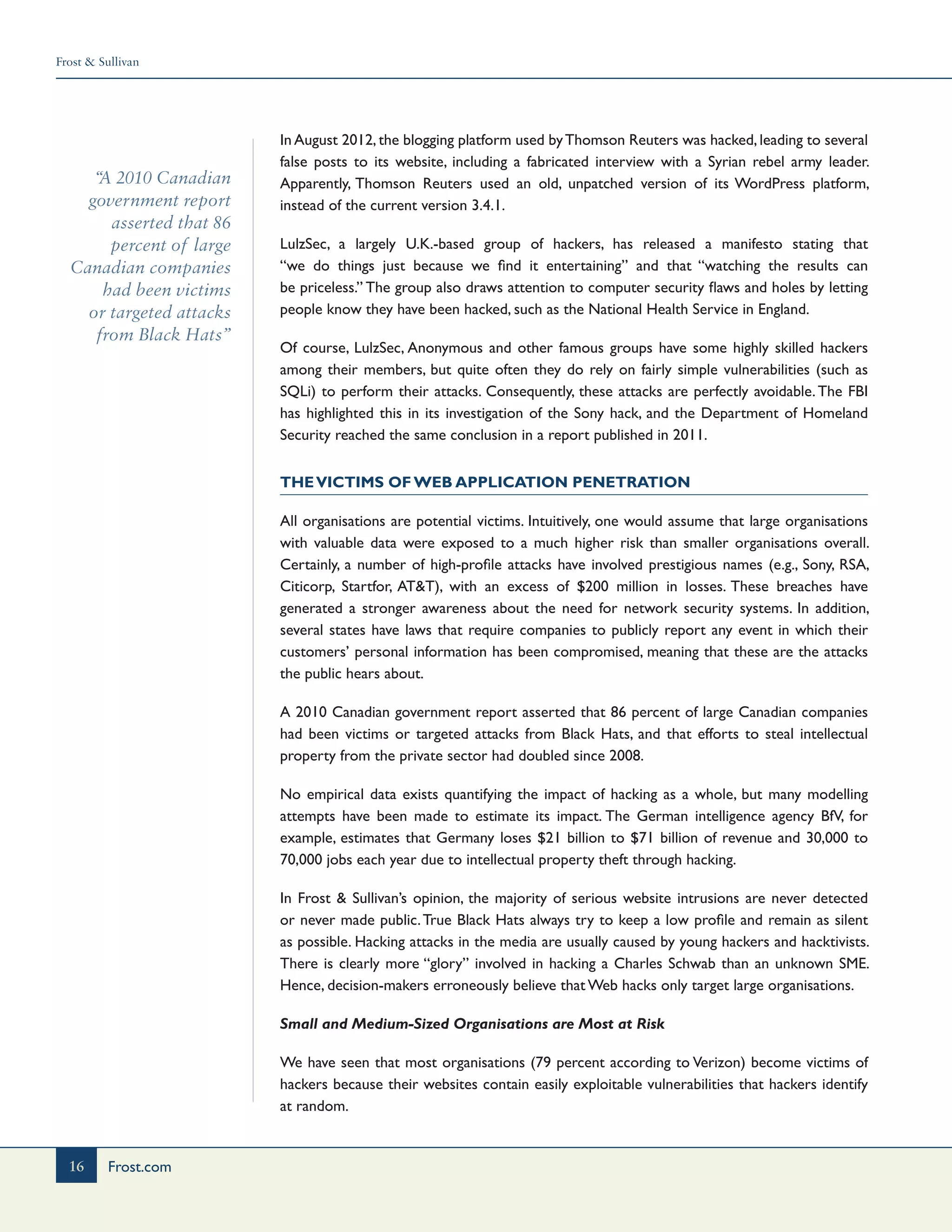 Frost & Sullivan
16 Frost.com
“A 2010 Canadian
government report
asserted that 86
percent of large
Canadian companies
had been victims
or targeted attacks
from Black Hats”
In August 2012, the blogging platform used byThomson Reuters was hacked, leading to several
false posts to its website, including a fabricated interview with a Syrian rebel army leader.
Apparently, Thomson Reuters used an old, unpatched version of its WordPress platform,
instead of the current version 3.4.1.
LulzSec, a largely U.K.-based group of hackers, has released a manifesto stating that
“we do things just because we find it entertaining” and that “watching the results can
be priceless.” The group also draws attention to computer security flaws and holes by letting
people know they have been hacked, such as the National Health Service in England.
Of course, LulzSec, Anonymous and other famous groups have some highly skilled hackers
among their members, but quite often they do rely on fairly simple vulnerabilities (such as
SQLi) to perform their attacks. Consequently, these attacks are perfectly avoidable.The FBI
has highlighted this in its investigation of the Sony hack, and the Department of Homeland
Security reached the same conclusion in a report published in 2011.
TheVictims of Web Application Penetration
All organisations are potential victims. Intuitively, one would assume that large organisations
with valuable data were exposed to a much higher risk than smaller organisations overall.
Certainly, a number of high-profile attacks have involved prestigious names (e.g., Sony, RSA,
Citicorp, Startfor, AT&T), with an excess of $200 million in losses. These breaches have
generated a stronger awareness about the need for network security systems. In addition,
several states have laws that require companies to publicly report any event in which their
customers’ personal information has been compromised, meaning that these are the attacks
the public hears about.
A 2010 Canadian government report asserted that 86 percent of large Canadian companies
had been victims or targeted attacks from Black Hats, and that efforts to steal intellectual
property from the private sector had doubled since 2008.
No empirical data exists quantifying the impact of hacking as a whole, but many modelling
attempts have been made to estimate its impact. The German intelligence agency BfV, for
example, estimates that Germany loses $21 billion to $71 billion of revenue and 30,000 to
70,000 jobs each year due to intellectual property theft through hacking.
In Frost & Sullivan’s opinion, the majority of serious website intrusions are never detected
or never made public.True Black Hats always try to keep a low profile and remain as silent
as possible. Hacking attacks in the media are usually caused by young hackers and hacktivists.
There is clearly more “glory” involved in hacking a Charles Schwab than an unknown SME.
Hence, decision-makers erroneously believe that Web hacks only target large organisations.
Small and Medium-Sized Organisations are Most at Risk
We have seen that most organisations (79 percent according to Verizon) become victims of
hackers because their websites contain easily exploitable vulnerabilities that hackers identify
at random.
 