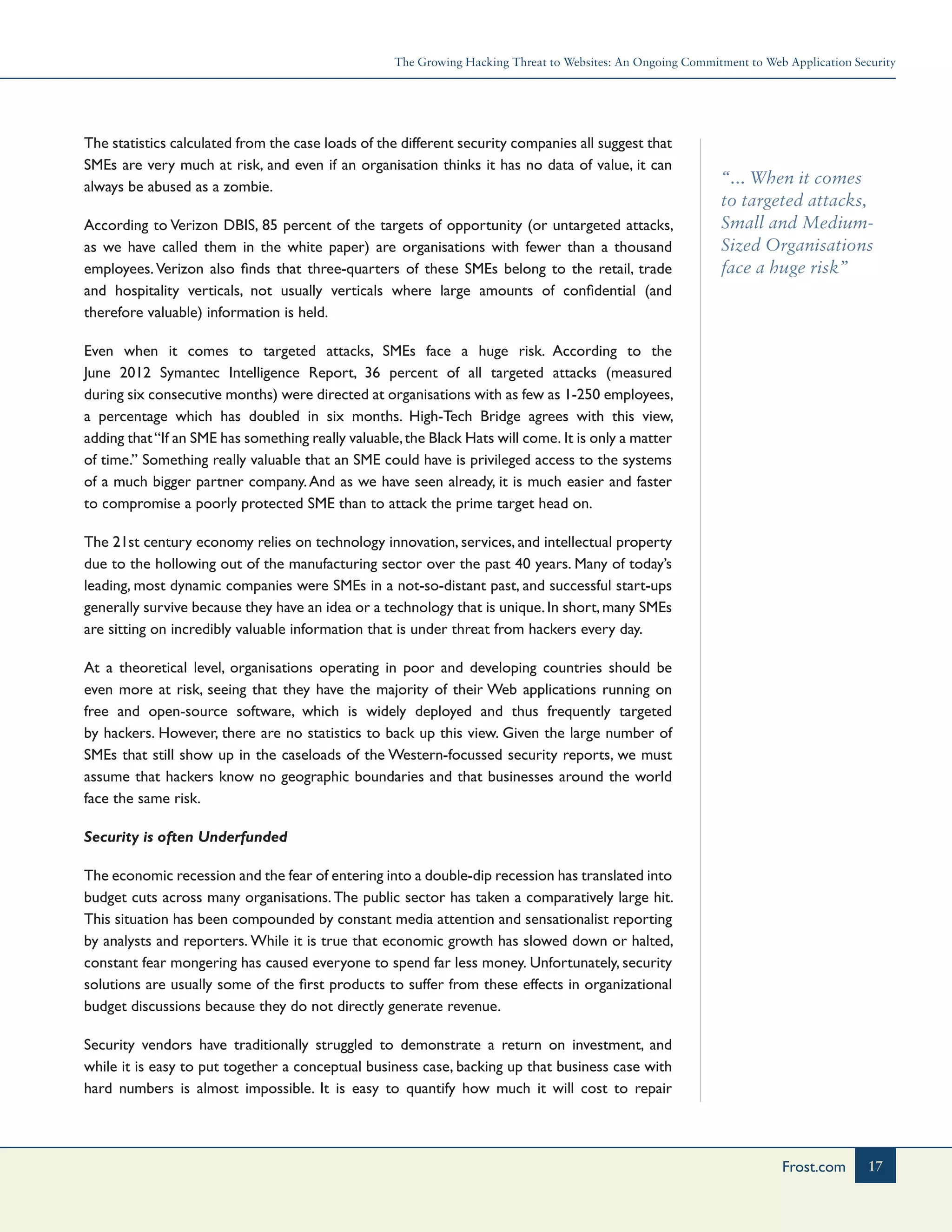 The Growing Hacking Threat to Websites: An Ongoing Commitment to Web Application Security
17Frost.com
“... When it comes
to targeted attacks,
Small and Medium-
Sized Organisations
face a huge risk”
The statistics calculated from the case loads of the different security companies all suggest that
SMEs are very much at risk, and even if an organisation thinks it has no data of value, it can
always be abused as a zombie.
According to Verizon DBIS, 85 percent of the targets of opportunity (or untargeted attacks,
as we have called them in the white paper) are organisations with fewer than a thousand
employees. Verizon also finds that three-quarters of these SMEs belong to the retail, trade
and hospitality verticals, not usually verticals where large amounts of confidential (and
therefore valuable) information is held.
Even when it comes to targeted attacks, SMEs face a huge risk. According to the
June 2012 Symantec Intelligence Report, 36 percent of all targeted attacks (measured
during six consecutive months) were directed at organisations with as few as 1-250 employees,
a percentage which has doubled in six months. High-Tech Bridge agrees with this view,
adding that“If an SME has something really valuable,the Black Hats will come. It is only a matter
of time.” Something really valuable that an SME could have is privileged access to the systems
of a much bigger partner company.And as we have seen already, it is much easier and faster
to compromise a poorly protected SME than to attack the prime target head on.
The 21st century economy relies on technology innovation, services, and intellectual property
due to the hollowing out of the manufacturing sector over the past 40 years. Many of today’s
leading, most dynamic companies were SMEs in a not-so-distant past, and successful start-ups
generally survive because they have an idea or a technology that is unique.In short,many SMEs
are sitting on incredibly valuable information that is under threat from hackers every day.
At a theoretical level, organisations operating in poor and developing countries should be
even more at risk, seeing that they have the majority of their Web applications running on
free and open-source software, which is widely deployed and thus frequently targeted
by hackers. However, there are no statistics to back up this view. Given the large number of
SMEs that still show up in the caseloads of the Western-focussed security reports, we must
assume that hackers know no geographic boundaries and that businesses around the world
face the same risk.
Security is often Underfunded
The economic recession and the fear of entering into a double-dip recession has translated into
budget cuts across many organisations. The public sector has taken a comparatively large hit.
This situation has been compounded by constant media attention and sensationalist reporting
by analysts and reporters. While it is true that economic growth has slowed down or halted,
constant fear mongering has caused everyone to spend far less money. Unfortunately, security
solutions are usually some of the first products to suffer from these effects in organizational
budget discussions because they do not directly generate revenue.
Security vendors have traditionally struggled to demonstrate a return on investment, and
while it is easy to put together a conceptual business case, backing up that business case with
hard numbers is almost impossible. It is easy to quantify how much it will cost to repair
 