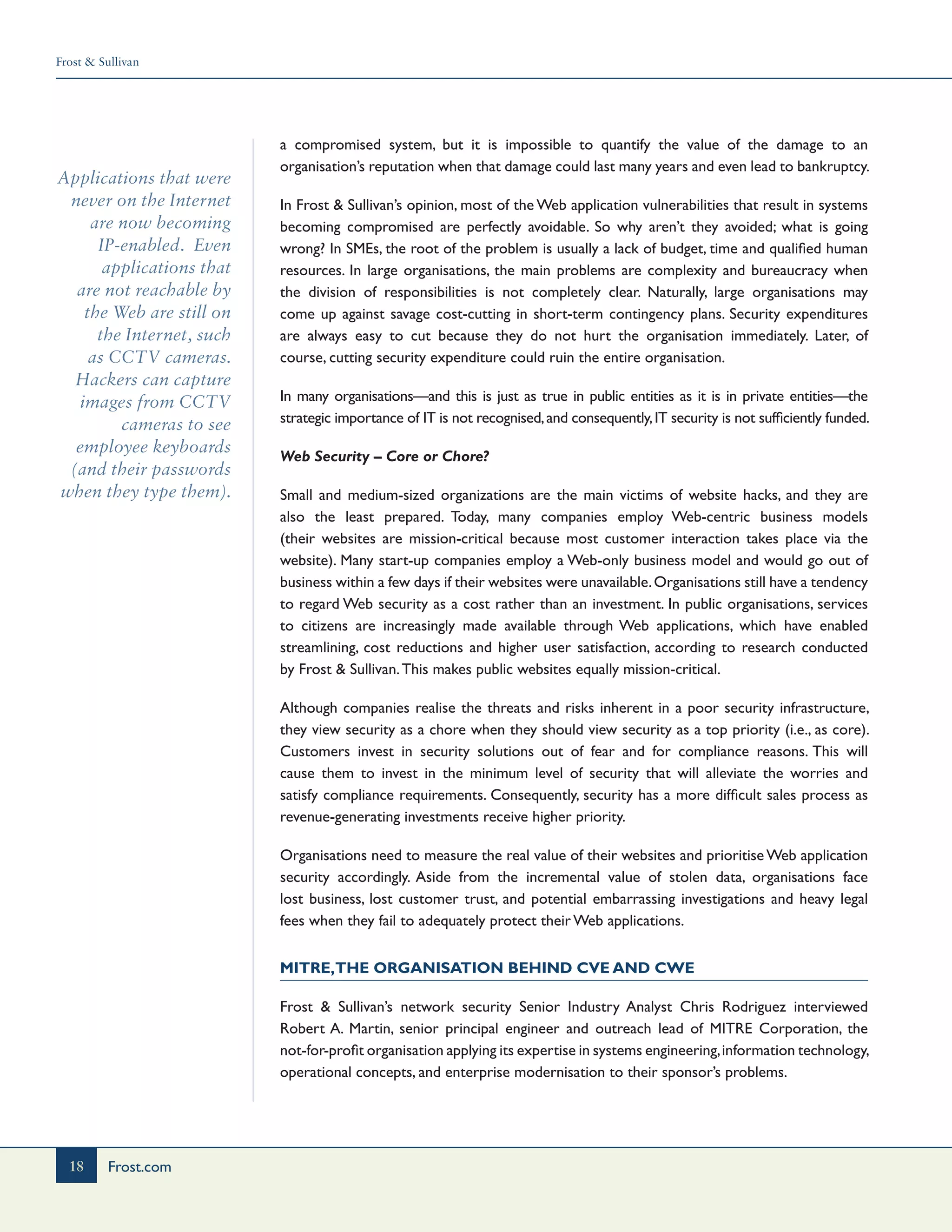 Frost & Sullivan
18 Frost.com
Applications that were
never on the Internet
are now becoming
IP-enabled. Even
applications that
are not reachable by
the Web are still on
the Internet, such
as CCTV cameras.
Hackers can capture
images from CCTV
cameras to see
employee keyboards
(and their passwords
when they type them).
a compromised system, but it is impossible to quantify the value of the damage to an
organisation’s reputation when that damage could last many years and even lead to bankruptcy.
In Frost & Sullivan’s opinion, most of the Web application vulnerabilities that result in systems
becoming compromised are perfectly avoidable. So why aren’t they avoided; what is going
wrong? In SMEs, the root of the problem is usually a lack of budget, time and qualified human
resources. In large organisations, the main problems are complexity and bureaucracy when
the division of responsibilities is not completely clear. Naturally, large organisations may
come up against savage cost-cutting in short-term contingency plans. Security expenditures
are always easy to cut because they do not hurt the organisation immediately. Later, of
course, cutting security expenditure could ruin the entire organisation.
In many organisations—and this is just as true in public entities as it is in private entities—the
strategic importance of IT is not recognised,and consequently,IT security is not sufficiently funded.
Web Security – Core or Chore?
Small and medium-sized organizations are the main victims of website hacks, and they are
also the least prepared. Today, many companies employ Web-centric business models
(their websites are mission-critical because most customer interaction takes place via the
website). Many start-up companies employ a Web-only business model and would go out of
business within a few days if their websites were unavailable.Organisations still have a tendency
to regard Web security as a cost rather than an investment. In public organisations, services
to citizens are increasingly made available through Web applications, which have enabled
streamlining, cost reductions and higher user satisfaction, according to research conducted
by Frost & Sullivan.This makes public websites equally mission-critical.
Although companies realise the threats and risks inherent in a poor security infrastructure,
they view security as a chore when they should view security as a top priority (i.e., as core).
Customers invest in security solutions out of fear and for compliance reasons. This will
cause them to invest in the minimum level of security that will alleviate the worries and
satisfy compliance requirements. Consequently, security has a more difficult sales process as
revenue-generating investments receive higher priority.
Organisations need to measure the real value of their websites and prioritise Web application
security accordingly. Aside from the incremental value of stolen data, organisations face
lost business, lost customer trust, and potential embarrassing investigations and heavy legal
fees when they fail to adequately protect their Web applications.
MITRE,the Organisation Behind CVE and CWE
Frost & Sullivan’s network security Senior Industry Analyst Chris Rodriguez interviewed
Robert A. Martin, senior principal engineer and outreach lead of MITRE Corporation, the
not-for-profit organisation applying its expertise in systems engineering,information technology,
operational concepts, and enterprise modernisation to their sponsor’s problems.
 