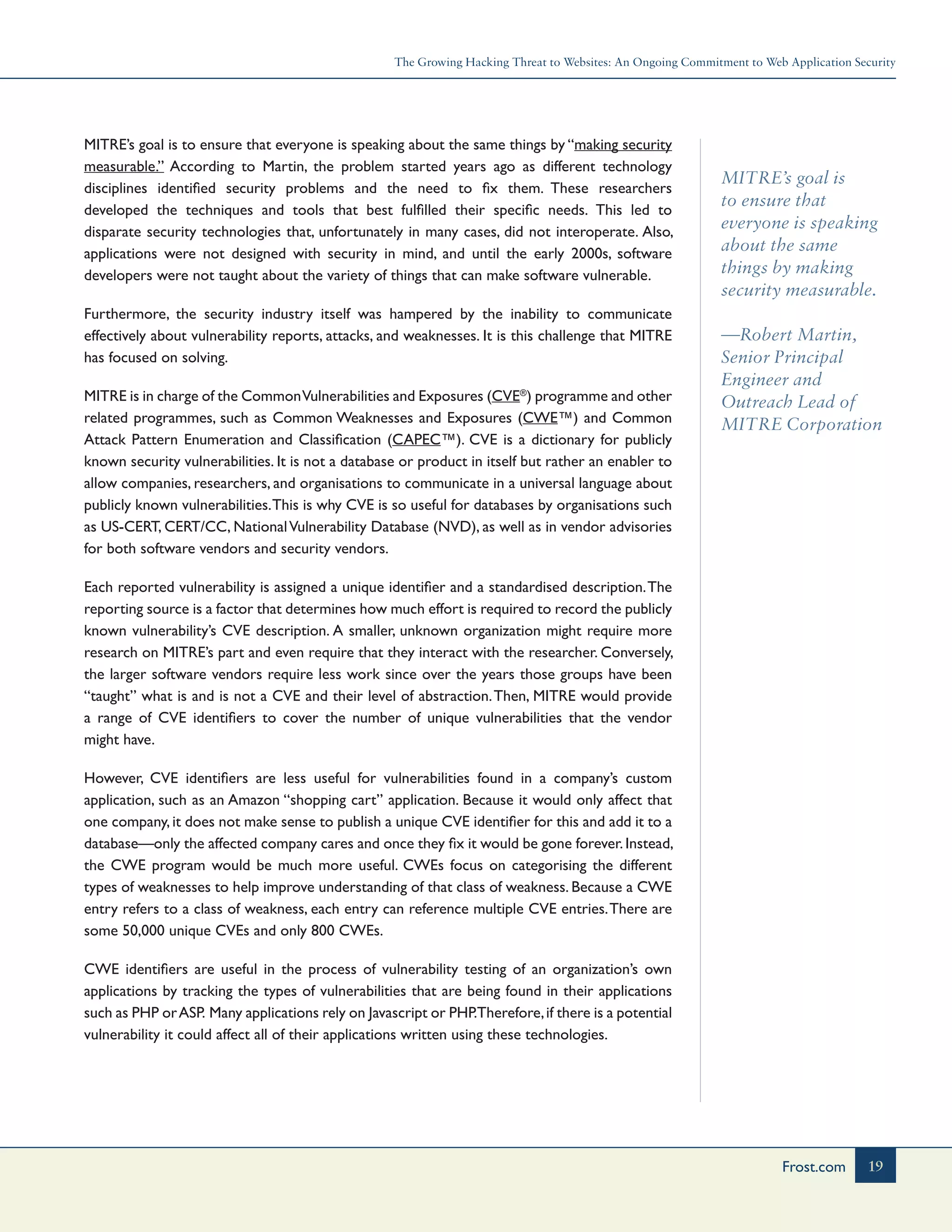 The Growing Hacking Threat to Websites: An Ongoing Commitment to Web Application Security
19Frost.com
MITRE’s goal is
to ensure that
everyone is speaking
about the same
things by making
security measurable.
—Robert Martin,
Senior Principal
Engineer and
Outreach Lead of
MITRE Corporation
MITRE’s goal is to ensure that everyone is speaking about the same things by “making security
measurable.” According to Martin, the problem started years ago as different technology
disciplines identified security problems and the need to fix them. These researchers
developed the techniques and tools that best fulfilled their specific needs. This led to
disparate security technologies that, unfortunately in many cases, did not interoperate. Also,
applications were not designed with security in mind, and until the early 2000s, software
developers were not taught about the variety of things that can make software vulnerable.
Furthermore, the security industry itself was hampered by the inability to communicate
effectively about vulnerability reports, attacks, and weaknesses. It is this challenge that MITRE
has focused on solving.
MITRE is in charge of the CommonVulnerabilities and Exposures (CVE®
) programme and other
related programmes, such as Common Weaknesses and Exposures (CWE™) and Common
Attack Pattern Enumeration and Classification (CAPEC™). CVE is a dictionary for publicly
known security vulnerabilities. It is not a database or product in itself but rather an enabler to
allow companies, researchers, and organisations to communicate in a universal language about
publicly known vulnerabilities.This is why CVE is so useful for databases by organisations such
as US-CERT, CERT/CC, NationalVulnerability Database (NVD), as well as in vendor advisories
for both software vendors and security vendors.
Each reported vulnerability is assigned a unique identifier and a standardised description.The
reporting source is a factor that determines how much effort is required to record the publicly
known vulnerability’s CVE description. A smaller, unknown organization might require more
research on MITRE’s part and even require that they interact with the researcher. Conversely,
the larger software vendors require less work since over the years those groups have been
“taught” what is and is not a CVE and their level of abstraction.Then, MITRE would provide
a range of CVE identifiers to cover the number of unique vulnerabilities that the vendor
might have.
However, CVE identifiers are less useful for vulnerabilities found in a company’s custom
application, such as an Amazon “shopping cart” application. Because it would only affect that
one company, it does not make sense to publish a unique CVE identifier for this and add it to a
database—only the affected company cares and once they fix it would be gone forever.Instead,
the CWE program would be much more useful. CWEs focus on categorising the different
types of weaknesses to help improve understanding of that class of weakness. Because a CWE
entry refers to a class of weakness, each entry can reference multiple CVE entries.There are
some 50,000 unique CVEs and only 800 CWEs.
CWE identifiers are useful in the process of vulnerability testing of an organization’s own
applications by tracking the types of vulnerabilities that are being found in their applications
such as PHP orASP. Many applications rely on Javascript or PHP.Therefore,if there is a potential
vulnerability it could affect all of their applications written using these technologies.
 