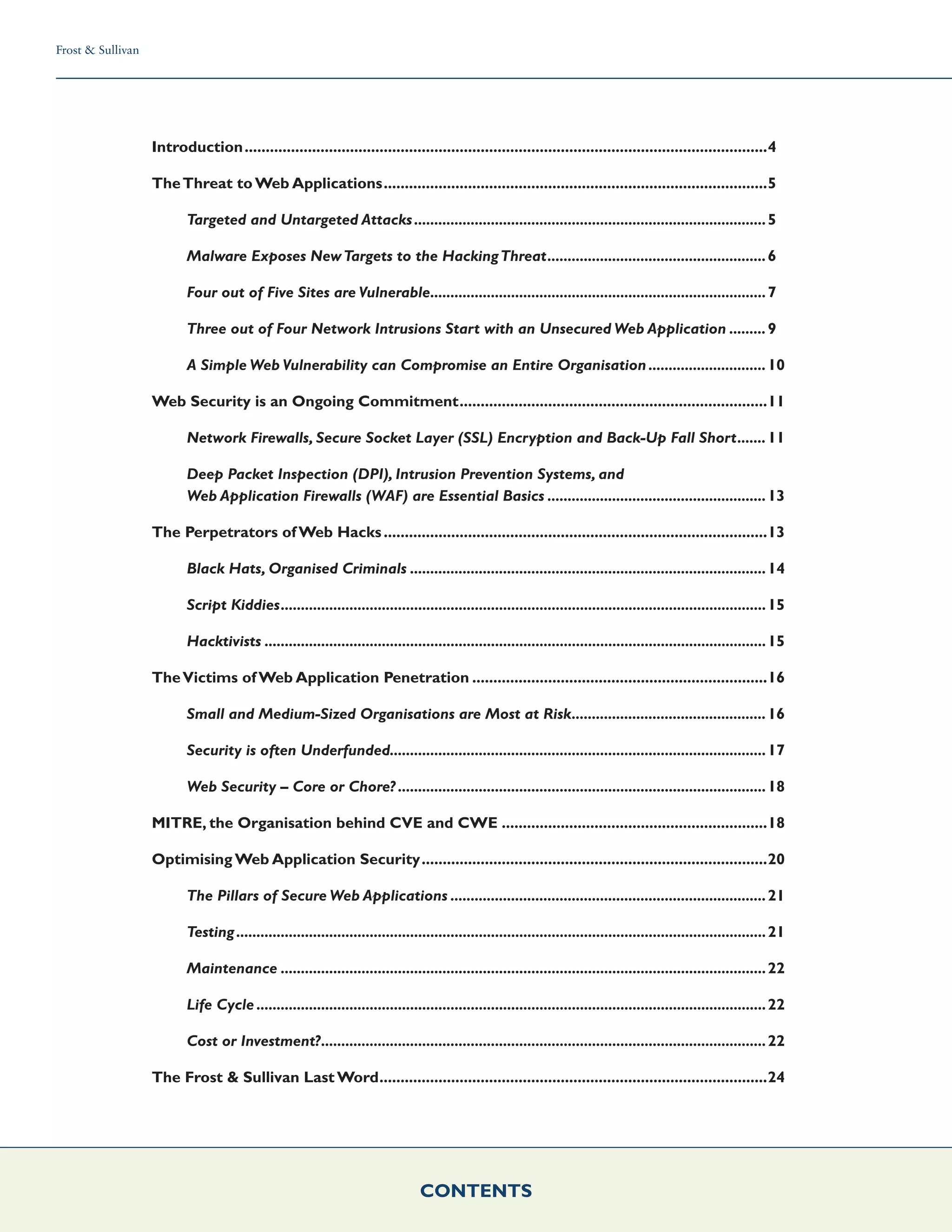 Frost & Sullivan
CONTENTS
Frost & Sullivan
CONTENTS
Introduction.............................................................................................................................4
TheThreat to Web Applications............................................................................................5
Targeted and Untargeted Attacks........................................................................................5
Malware Exposes NewTargets to the HackingThreat.......................................................6
Four out of Five Sites are Vulnerable....................................................................................7
Three out of Four Network Intrusions Start with an Unsecured Web Application..........9
A Simple Web Vulnerability can Compromise an Entire Organisation..............................10
Web Security is an Ongoing Commitment..........................................................................11
Network Firewalls, Secure Socket Layer (SSL) Encryption and Back-Up Fall Short........11
Deep Packet Inspection (DPI), Intrusion Prevention Systems, and
Web Application Firewalls (WAF) are Essential Basics.......................................................13
The Perpetrators of Web Hacks............................................................................................13
Black Hats, Organised Criminals.........................................................................................14
Script Kiddies.........................................................................................................................15
Hacktivists.............................................................................................................................15
TheVictims of Web Application Penetration.......................................................................16
Small and Medium-Sized Organisations are Most at Risk.................................................16
Security is often Underfunded..............................................................................................17
Web Security – Core or Chore?............................................................................................18
MITRE, the Organisation behind CVE and CWE................................................................18
Optimising Web Application Security...................................................................................20
The Pillars of Secure Web Applications...............................................................................21
Testing....................................................................................................................................21
Maintenance.........................................................................................................................22
Life Cycle...............................................................................................................................22
Cost or Investment?...............................................................................................................22
The Frost & Sullivan Last Word.............................................................................................24
 