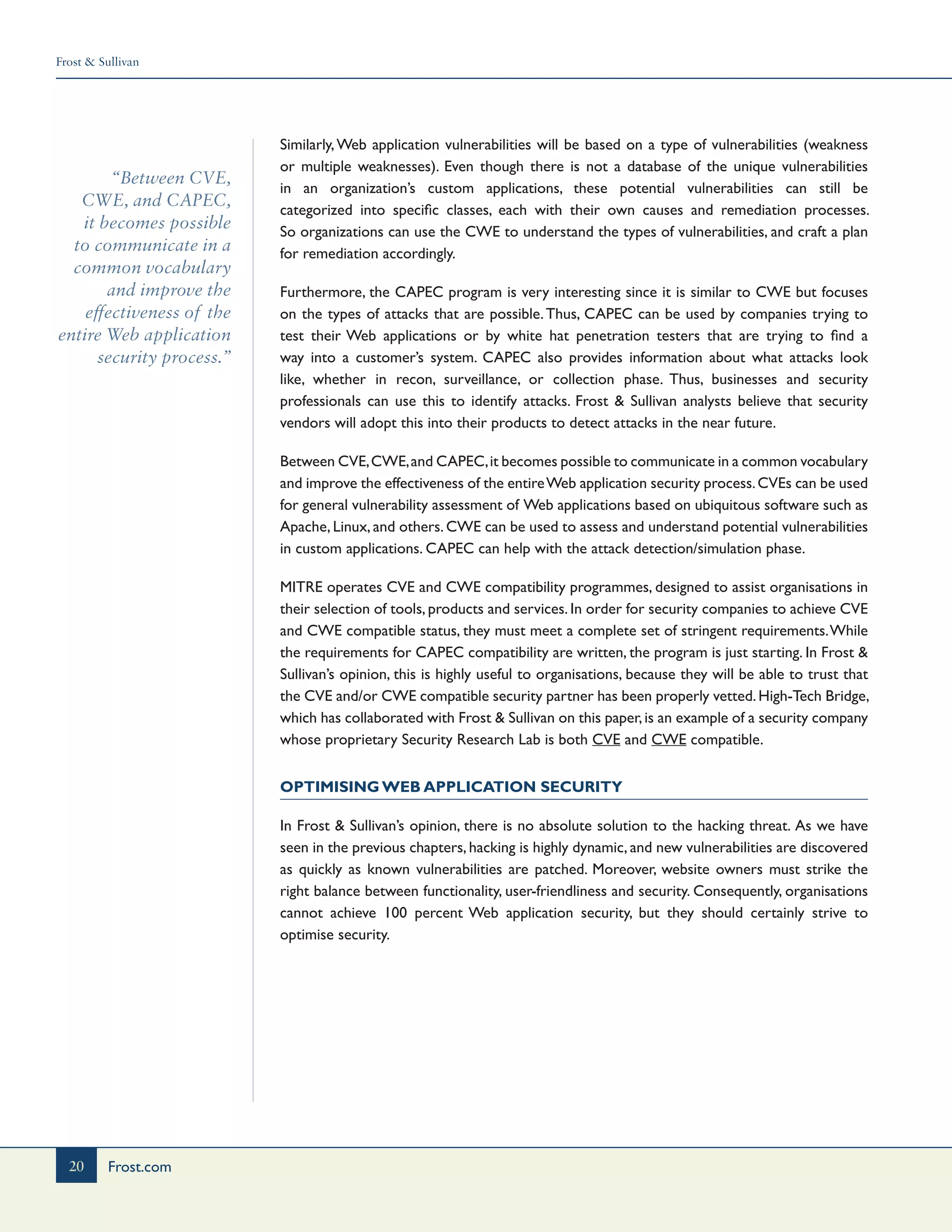 Frost & Sullivan
20 Frost.com
“Between CVE,
CWE, and CAPEC,
it becomes possible
to communicate in a
common vocabulary
and improve the
effectiveness of the
entire Web application
security process.”
Similarly,Web application vulnerabilities will be based on a type of vulnerabilities (weakness
or multiple weaknesses). Even though there is not a database of the unique vulnerabilities
in an organization’s custom applications, these potential vulnerabilities can still be
categorized into specific classes, each with their own causes and remediation processes.
So organizations can use the CWE to understand the types of vulnerabilities, and craft a plan
for remediation accordingly.
Furthermore, the CAPEC program is very interesting since it is similar to CWE but focuses
on the types of attacks that are possible.Thus, CAPEC can be used by companies trying to
test their Web applications or by white hat penetration testers that are trying to find a
way into a customer’s system. CAPEC also provides information about what attacks look
like, whether in recon, surveillance, or collection phase. Thus, businesses and security
professionals can use this to identify attacks. Frost & Sullivan analysts believe that security
vendors will adopt this into their products to detect attacks in the near future.
Between CVE,CWE,and CAPEC,it becomes possible to communicate in a common vocabulary
and improve the effectiveness of the entireWeb application security process.CVEs can be used
for general vulnerability assessment of Web applications based on ubiquitous software such as
Apache, Linux, and others. CWE can be used to assess and understand potential vulnerabilities
in custom applications. CAPEC can help with the attack detection/simulation phase.
MITRE operates CVE and CWE compatibility programmes, designed to assist organisations in
their selection of tools, products and services. In order for security companies to achieve CVE
and CWE compatible status, they must meet a complete set of stringent requirements.While
the requirements for CAPEC compatibility are written, the program is just starting. In Frost &
Sullivan’s opinion, this is highly useful to organisations, because they will be able to trust that
the CVE and/or CWE compatible security partner has been properly vetted.High-Tech Bridge,
which has collaborated with Frost & Sullivan on this paper,is an example of a security company
whose proprietary Security Research Lab is both CVE and CWE compatible.
Optimising Web Application Security
In Frost & Sullivan’s opinion, there is no absolute solution to the hacking threat. As we have
seen in the previous chapters, hacking is highly dynamic, and new vulnerabilities are discovered
as quickly as known vulnerabilities are patched. Moreover, website owners must strike the
right balance between functionality, user-friendliness and security. Consequently, organisations
cannot achieve 100 percent Web application security, but they should certainly strive to
optimise security.
 
