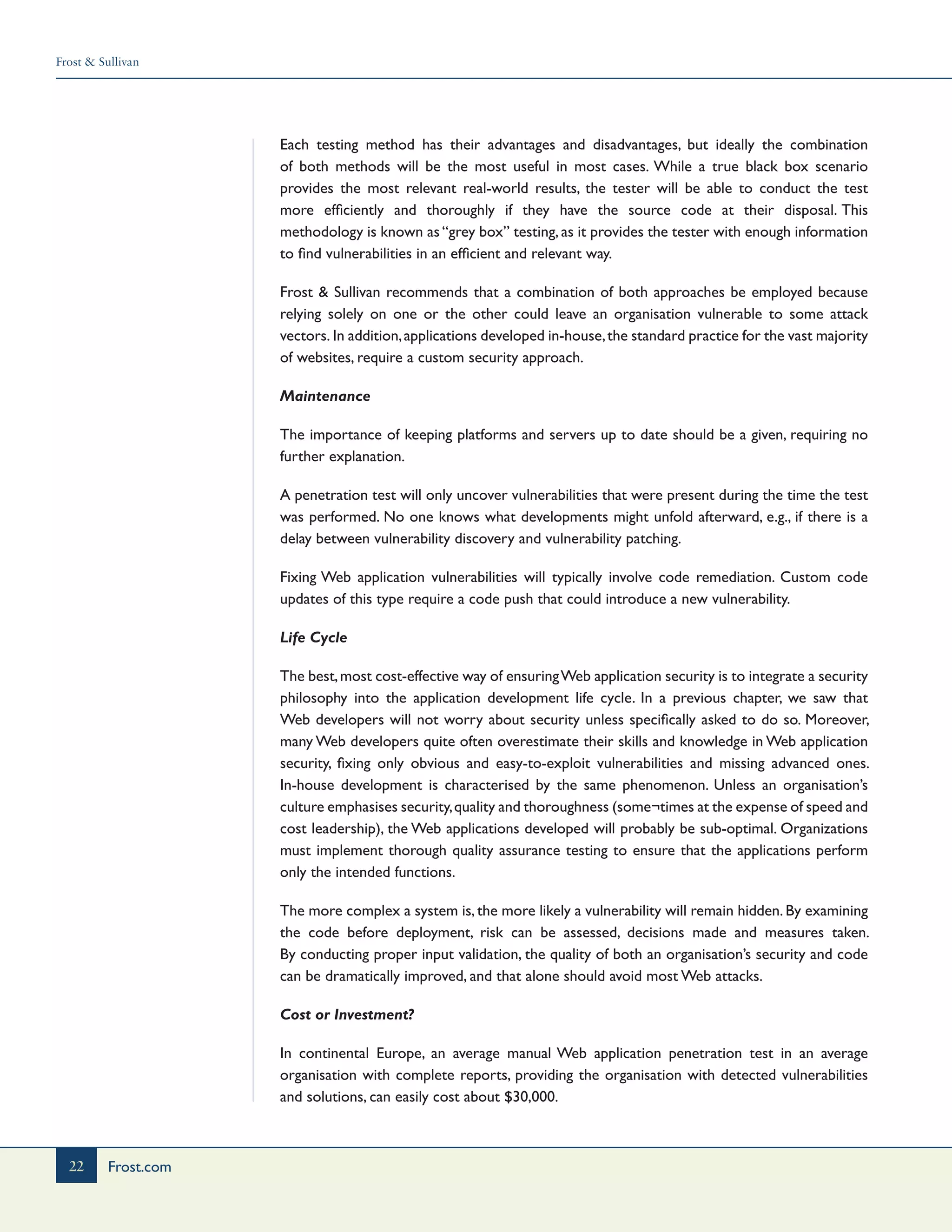 Frost & Sullivan
22 Frost.com
Each testing method has their advantages and disadvantages, but ideally the combination
of both methods will be the most useful in most cases. While a true black box scenario
provides the most relevant real-world results, the tester will be able to conduct the test
more efficiently and thoroughly if they have the source code at their disposal. This
methodology is known as “grey box” testing, as it provides the tester with enough information
to find vulnerabilities in an efficient and relevant way.
Frost & Sullivan recommends that a combination of both approaches be employed because
relying solely on one or the other could leave an organisation vulnerable to some attack
vectors. In addition,applications developed in-house,the standard practice for the vast majority
of websites, require a custom security approach.
Maintenance
The importance of keeping platforms and servers up to date should be a given, requiring no
further explanation.
A penetration test will only uncover vulnerabilities that were present during the time the test
was performed. No one knows what developments might unfold afterward, e.g., if there is a
delay between vulnerability discovery and vulnerability patching.
Fixing Web application vulnerabilities will typically involve code remediation. Custom code
updates of this type require a code push that could introduce a new vulnerability.
Life Cycle
The best,most cost-effective way of ensuringWeb application security is to integrate a security
philosophy into the application development life cycle. In a previous chapter, we saw that
Web developers will not worry about security unless specifically asked to do so. Moreover,
many Web developers quite often overestimate their skills and knowledge in Web application
security, fixing only obvious and easy-to-exploit vulnerabilities and missing advanced ones.
In-house development is characterised by the same phenomenon. Unless an organisation’s
culture emphasises security,quality and thoroughness (some¬times at the expense of speed and
cost leadership), the Web applications developed will probably be sub-optimal. Organizations
must implement thorough quality assurance testing to ensure that the applications perform
only the intended functions.
The more complex a system is, the more likely a vulnerability will remain hidden. By examining
the code before deployment, risk can be assessed, decisions made and measures taken.
By conducting proper input validation, the quality of both an organisation’s security and code
can be dramatically improved, and that alone should avoid most Web attacks.
Cost or Investment?
In continental Europe, an average manual Web application penetration test in an average
organisation with complete reports, providing the organisation with detected vulnerabilities
and solutions, can easily cost about $30,000.
 