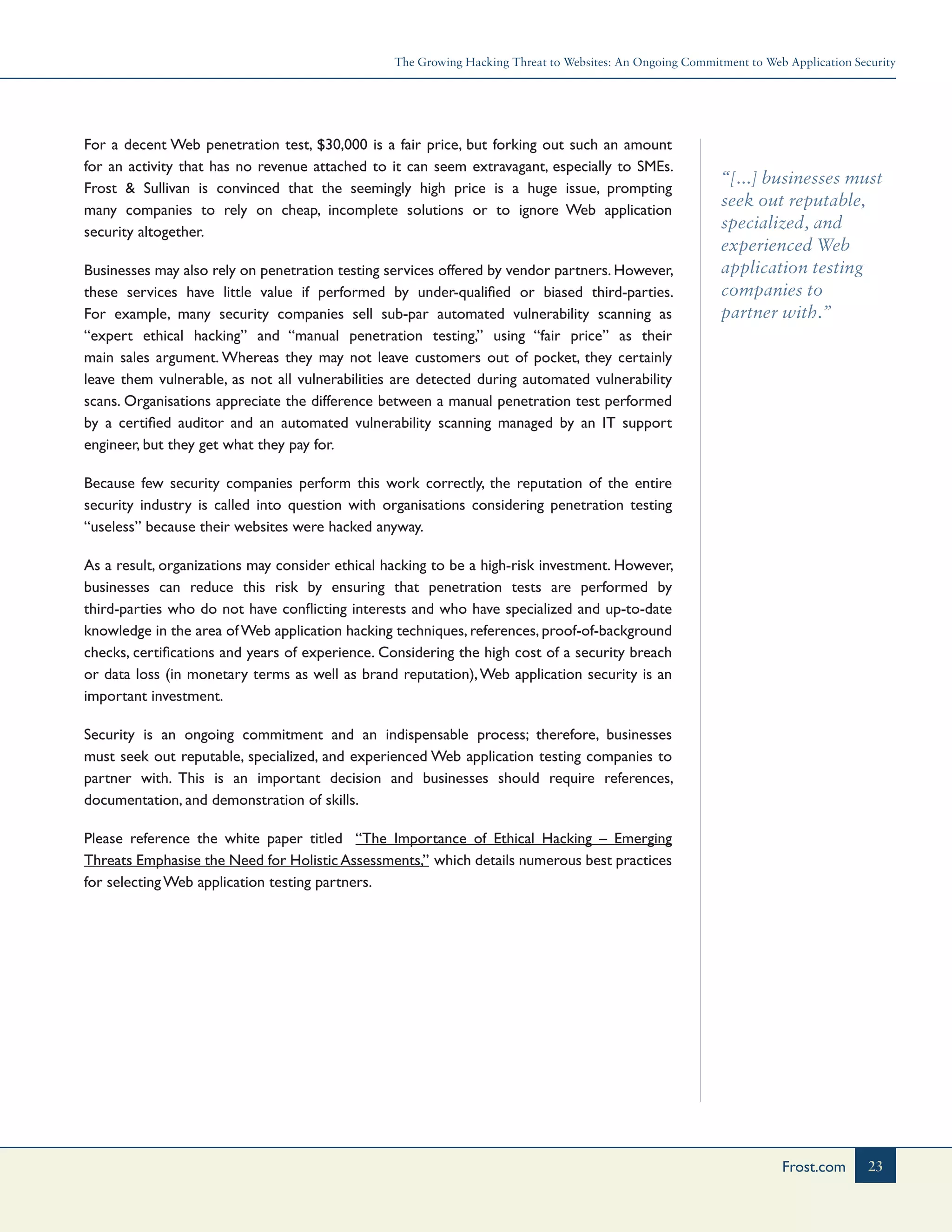 The Growing Hacking Threat to Websites: An Ongoing Commitment to Web Application Security
23Frost.com
“[...] businesses must
seek out reputable,
specialized, and
experienced Web
application testing
companies to
partner with.”
For a decent Web penetration test, $30,000 is a fair price, but forking out such an amount
for an activity that has no revenue attached to it can seem extravagant, especially to SMEs.
Frost & Sullivan is convinced that the seemingly high price is a huge issue, prompting
many companies to rely on cheap, incomplete solutions or to ignore Web application
security altogether.
Businesses may also rely on penetration testing services offered by vendor partners. However,
these services have little value if performed by under-qualified or biased third-parties.
For example, many security companies sell sub-par automated vulnerability scanning as
“expert ethical hacking” and “manual penetration testing,” using “fair price” as their
main sales argument. Whereas they may not leave customers out of pocket, they certainly
leave them vulnerable, as not all vulnerabilities are detected during automated vulnerability
scans. Organisations appreciate the difference between a manual penetration test performed
by a certified auditor and an automated vulnerability scanning managed by an IT support
engineer, but they get what they pay for.
Because few security companies perform this work correctly, the reputation of the entire
security industry is called into question with organisations considering penetration testing
“useless” because their websites were hacked anyway.
As a result, organizations may consider ethical hacking to be a high-risk investment. However,
businesses can reduce this risk by ensuring that penetration tests are performed by
third-parties who do not have conflicting interests and who have specialized and up-to-date
knowledge in the area ofWeb application hacking techniques, references, proof-of-background
checks, certifications and years of experience. Considering the high cost of a security breach
or data loss (in monetary terms as well as brand reputation),Web application security is an
important investment.
Security is an ongoing commitment and an indispensable process; therefore, businesses
must seek out reputable, specialized, and experienced Web application testing companies to
partner with. This is an important decision and businesses should require references,
documentation, and demonstration of skills.
Please reference the white paper titled “The Importance of Ethical Hacking – Emerging
Threats Emphasise the Need for HolisticAssessments,” which details numerous best practices
for selecting Web application testing partners.
 