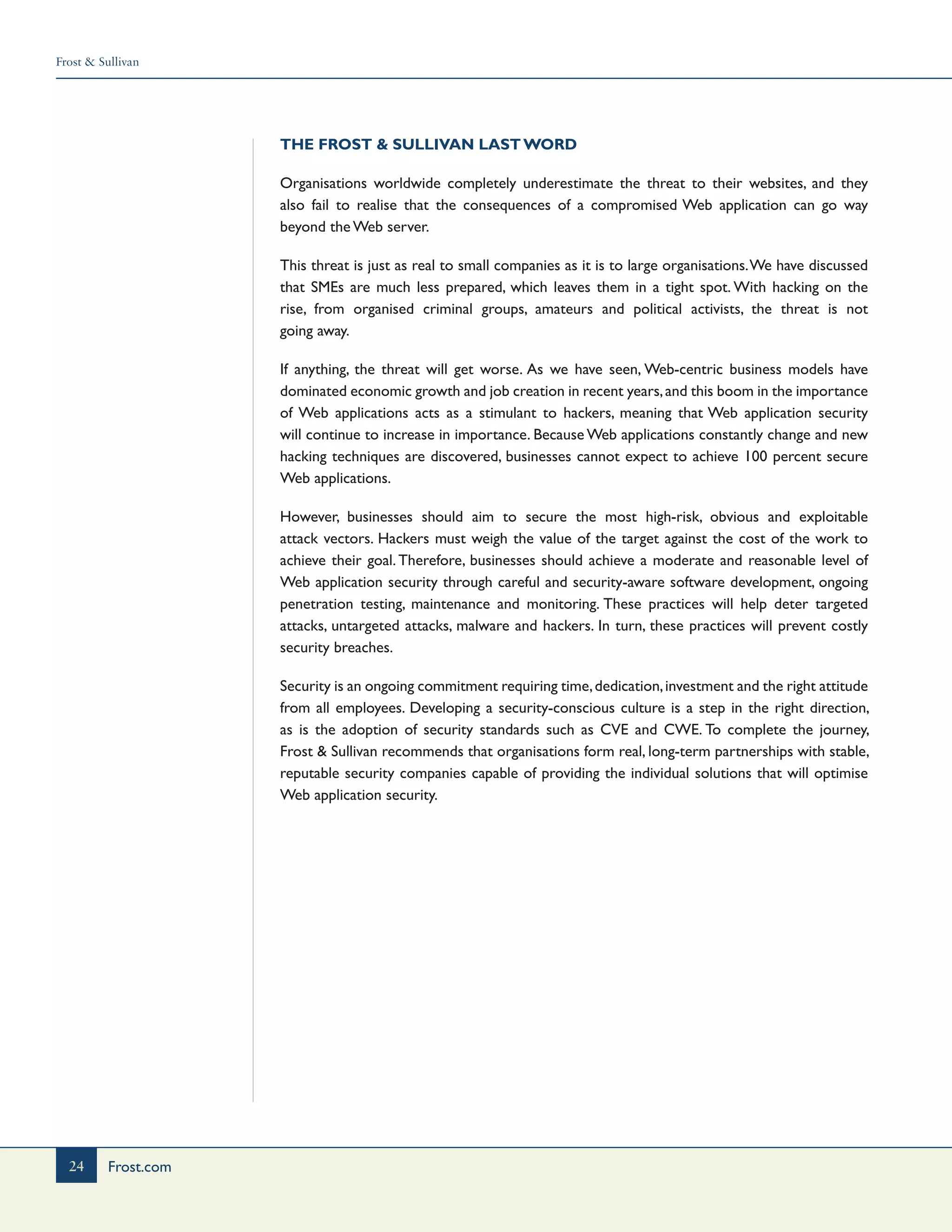 Frost & Sullivan
24 Frost.com
The Frost & Sullivan Last Word
Organisations worldwide completely underestimate the threat to their websites, and they
also fail to realise that the consequences of a compromised Web application can go way
beyond the Web server.
This threat is just as real to small companies as it is to large organisations.We have discussed
that SMEs are much less prepared, which leaves them in a tight spot. With hacking on the
rise, from organised criminal groups, amateurs and political activists, the threat is not
going away.
If anything, the threat will get worse. As we have seen, Web-centric business models have
dominated economic growth and job creation in recent years,and this boom in the importance
of Web applications acts as a stimulant to hackers, meaning that Web application security
will continue to increase in importance. Because Web applications constantly change and new
hacking techniques are discovered, businesses cannot expect to achieve 100 percent secure
Web applications.
However, businesses should aim to secure the most high-risk, obvious and exploitable
attack vectors. Hackers must weigh the value of the target against the cost of the work to
achieve their goal. Therefore, businesses should achieve a moderate and reasonable level of
Web application security through careful and security-aware software development, ongoing
penetration testing, maintenance and monitoring. These practices will help deter targeted
attacks, untargeted attacks, malware and hackers. In turn, these practices will prevent costly
security breaches.
Security is an ongoing commitment requiring time,dedication,investment and the right attitude
from all employees. Developing a security-conscious culture is a step in the right direction,
as is the adoption of security standards such as CVE and CWE. To complete the journey,
Frost & Sullivan recommends that organisations form real, long-term partnerships with stable,
reputable security companies capable of providing the individual solutions that will optimise
Web application security.
 