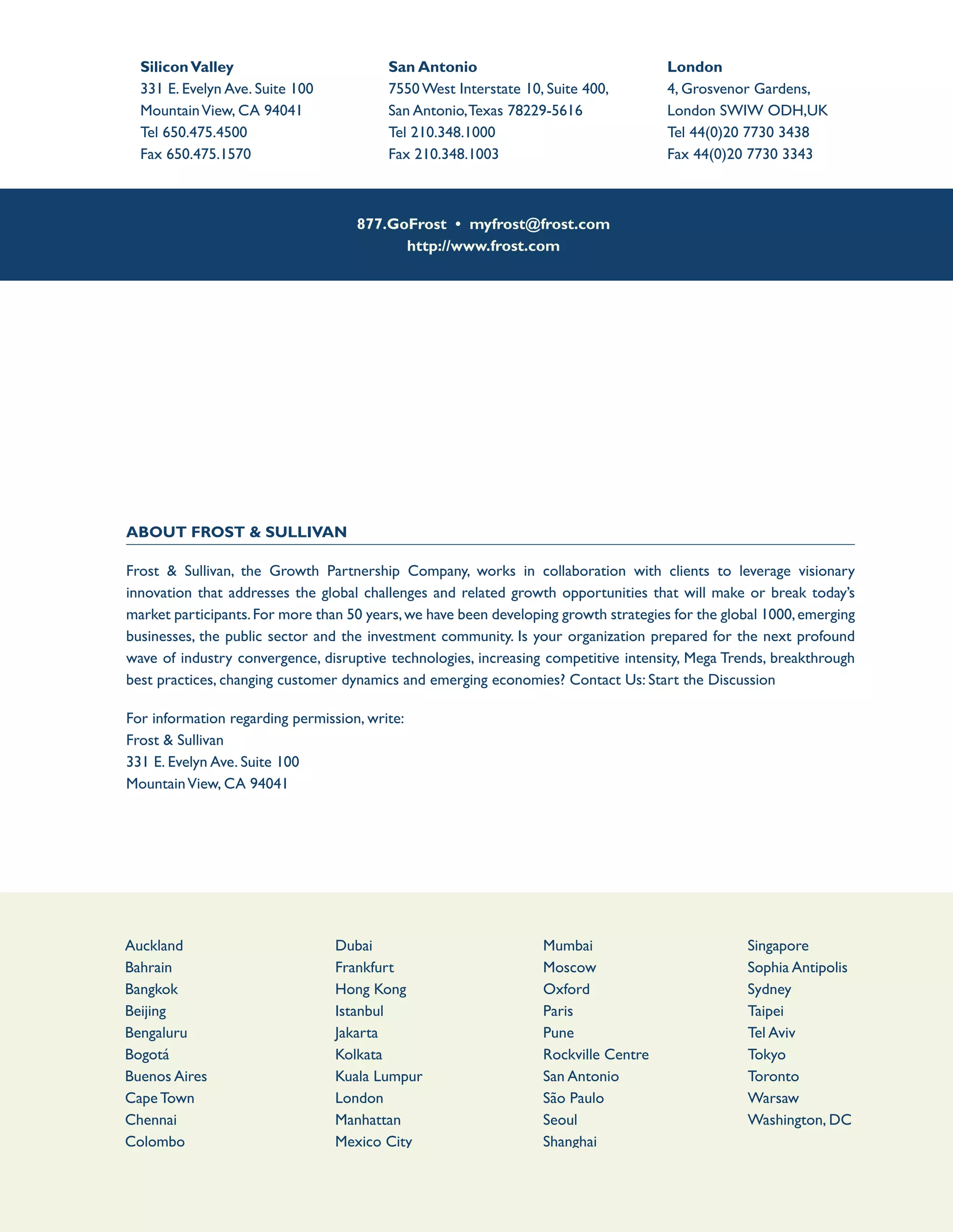 877.GoFrost • myfrost@frost.com
http://www.frost.com
About Frost & Sullivan
Frost & Sullivan, the Growth Partnership Company, works in collaboration with clients to leverage visionary
innovation that addresses the global challenges and related growth opportunities that will make or break today’s
market participants.For more than 50 years,we have been developing growth strategies for the global 1000,emerging
businesses, the public sector and the investment community. Is your organization prepared for the next profound
wave of industry convergence, disruptive technologies, increasing competitive intensity, Mega Trends, breakthrough
best practices, changing customer dynamics and emerging economies? Contact Us: Start the Discussion
For information regarding permission, write:
Frost & Sullivan
331 E. Evelyn Ave. Suite 100
MountainView, CA 94041
SiliconValley
331 E. Evelyn Ave. Suite 100
MountainView, CA 94041
Tel 650.475.4500
Fax 650.475.1570
San Antonio
7550 West Interstate 10, Suite 400,
San Antonio,Texas 78229-5616
Tel 210.348.1000
Fax 210.348.1003
London
4, Grosvenor Gardens,
London SWIW ODH,UK
Tel 44(0)20 7730 3438
Fax 44(0)20 7730 3343
Auckland
Bahrain
Bangkok
Beijing
Bengaluru
Bogotá
Buenos Aires
Cape Town
Chennai
Colombo
Delhi / NCR
Dhaka
Dubai
Frankfurt
Hong Kong
Istanbul
Jakarta
Kolkata
Kuala Lumpur
London
Manhattan
Mexico City
Miami
Milan
Mumbai
Moscow
Oxford
Paris
Pune
Rockville Centre
San Antonio
São Paulo
Seoul
Shanghai
Shenzhen
SiliconValley
Singapore
Sophia Antipolis
Sydney
Taipei
Tel Aviv
Tokyo
Toronto
Warsaw
Washington, DC
 