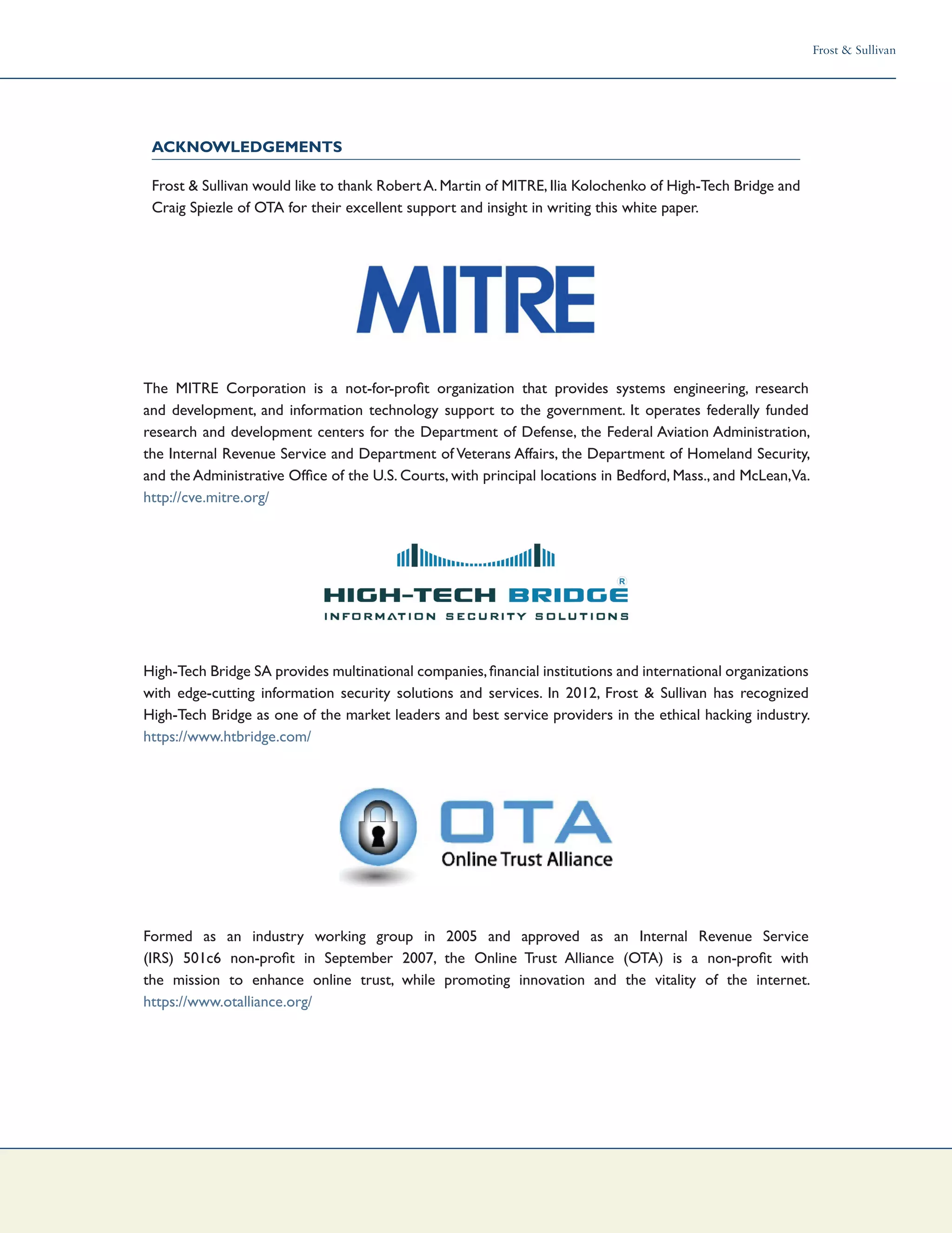 Frost & Sullivan
The MITRE Corporation is a not-for-profit organization that provides systems engineering, research
and development, and information technology support to the government. It operates federally funded
research and development centers for the Department of Defense, the Federal Aviation Administration,
the Internal Revenue Service and Department of Veterans Affairs, the Department of Homeland Security,
and the Administrative Office of the U.S. Courts, with principal locations in Bedford, Mass., and McLean,Va.
http://cve.mitre.org/
High-Tech Bridge SA provides multinational companies,financial institutions and international organizations
with edge-cutting information security solutions and services. In 2012, Frost & Sullivan has recognized
High-Tech Bridge as one of the market leaders and best service providers in the ethical hacking industry.
https://www.htbridge.com/
Formed as an industry working group in 2005 and approved as an Internal Revenue Service
(IRS) 501c6 non-profit in September 2007, the Online Trust Alliance (OTA) is a non-profit with
the mission to enhance online trust, while promoting innovation and the vitality of the internet.
https://www.otalliance.org/
Acknowledgements
Frost & Sullivan would like to thank RobertA.Martin of MITRE,Ilia Kolochenko of High-Tech Bridge and
Craig Spiezle of OTA for their excellent support and insight in writing this white paper.
 