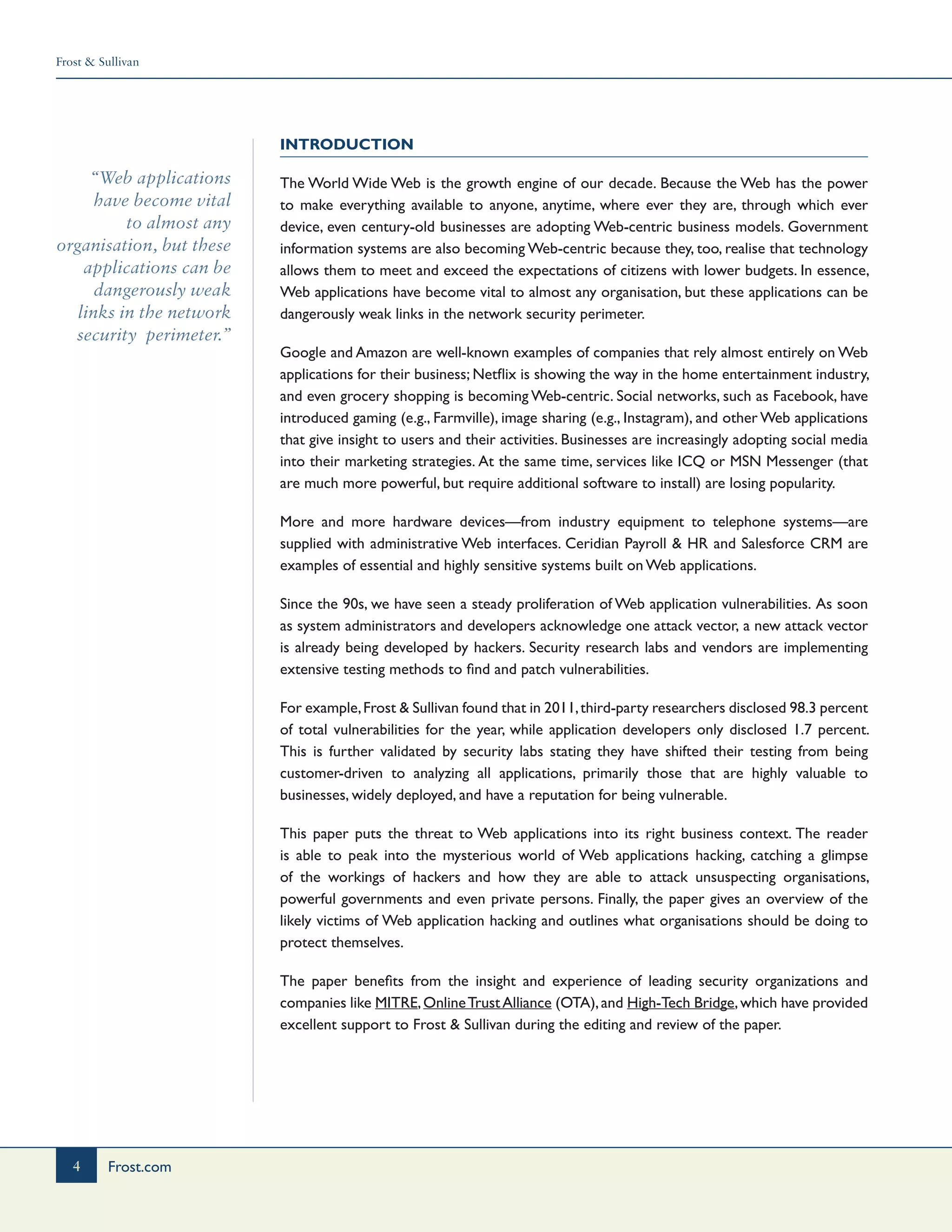 Frost & Sullivan
4 Frost.com
“Web applications
have become vital
to almost any
organisation, but these
applications can be
dangerously weak
links in the network
security perimeter.”
Introduction
The World Wide Web is the growth engine of our decade. Because the Web has the power
to make everything available to anyone, anytime, where ever they are, through which ever
device, even century-old businesses are adopting Web-centric business models. Government
information systems are also becoming Web-centric because they, too, realise that technology
allows them to meet and exceed the expectations of citizens with lower budgets. In essence,
Web applications have become vital to almost any organisation, but these applications can be
dangerously weak links in the network security perimeter.
Google and Amazon are well-known examples of companies that rely almost entirely on Web
applications for their business; Netflix is showing the way in the home entertainment industry,
and even grocery shopping is becoming Web-centric. Social networks, such as Facebook, have
introduced gaming (e.g., Farmville), image sharing (e.g., Instagram), and other Web applications
that give insight to users and their activities. Businesses are increasingly adopting social media
into their marketing strategies. At the same time, services like ICQ or MSN Messenger (that
are much more powerful, but require additional software to install) are losing popularity.
More and more hardware devices—from industry equipment to telephone systems—are
supplied with administrative Web interfaces. Ceridian Payroll & HR and Salesforce CRM are
examples of essential and highly sensitive systems built on Web applications.
Since the 90s, we have seen a steady proliferation of Web application vulnerabilities. As soon
as system administrators and developers acknowledge one attack vector, a new attack vector
is already being developed by hackers. Security research labs and vendors are implementing
extensive testing methods to find and patch vulnerabilities.
For example,Frost & Sullivan found that in 2011,third-party researchers disclosed 98.3 percent
of total vulnerabilities for the year, while application developers only disclosed 1.7 percent.
This is further validated by security labs stating they have shifted their testing from being
customer-driven to analyzing all applications, primarily those that are highly valuable to
businesses, widely deployed, and have a reputation for being vulnerable.
This paper puts the threat to Web applications into its right business context. The reader
is able to peak into the mysterious world of Web applications hacking, catching a glimpse
of the workings of hackers and how they are able to attack unsuspecting organisations,
powerful governments and even private persons. Finally, the paper gives an overview of the
likely victims of Web application hacking and outlines what organisations should be doing to
protect themselves.
The paper benefits from the insight and experience of leading security organizations and
companies like MITRE,OnlineTrustAlliance (OTA),and High-Tech Bridge,which have provided
excellent support to Frost & Sullivan during the editing and review of the paper.
 