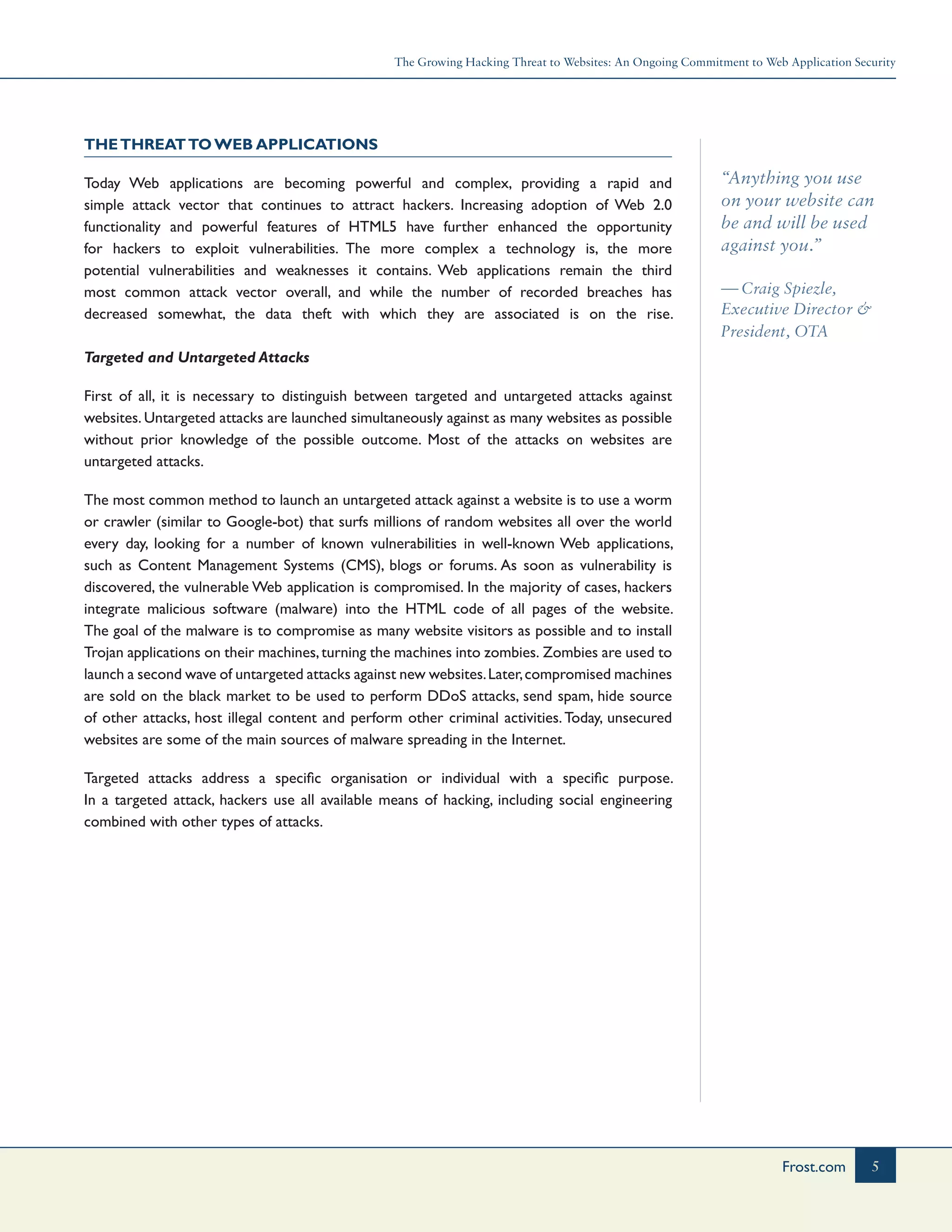 The Growing Hacking Threat to Websites: An Ongoing Commitment to Web Application Security
5Frost.com
“Anything you use
on your website can
be and will be used
against you.”
— Craig Spiezle,
Executive Director &
President, OTA
TheThreatto Web Applications
Today Web applications are becoming powerful and complex, providing a rapid and
simple attack vector that continues to attract hackers. Increasing adoption of Web 2.0
functionality and powerful features of HTML5 have further enhanced the opportunity
for hackers to exploit vulnerabilities. The more complex a technology is, the more
potential vulnerabilities and weaknesses it contains. Web applications remain the third
most common attack vector overall, and while the number of recorded breaches has
decreased somewhat, the data theft with which they are associated is on the rise.
Targeted and Untargeted Attacks
First of all, it is necessary to distinguish between targeted and untargeted attacks against
websites. Untargeted attacks are launched simultaneously against as many websites as possible
without prior knowledge of the possible outcome. Most of the attacks on websites are
untargeted attacks.
The most common method to launch an untargeted attack against a website is to use a worm
or crawler (similar to Google-bot) that surfs millions of random websites all over the world
every day, looking for a number of known vulnerabilities in well-known Web applications,
such as Content Management Systems (CMS), blogs or forums. As soon as vulnerability is
discovered, the vulnerable Web application is compromised. In the majority of cases, hackers
integrate malicious software (malware) into the HTML code of all pages of the website.
The goal of the malware is to compromise as many website visitors as possible and to install
Trojan applications on their machines,turning the machines into zombies. Zombies are used to
launch a second wave of untargeted attacks against new websites.Later,compromised machines
are sold on the black market to be used to perform DDoS attacks, send spam, hide source
of other attacks, host illegal content and perform other criminal activities.Today, unsecured
websites are some of the main sources of malware spreading in the Internet.
Targeted attacks address a specific organisation or individual with a specific purpose.
In a targeted attack, hackers use all available means of hacking, including social engineering
combined with other types of attacks.
 