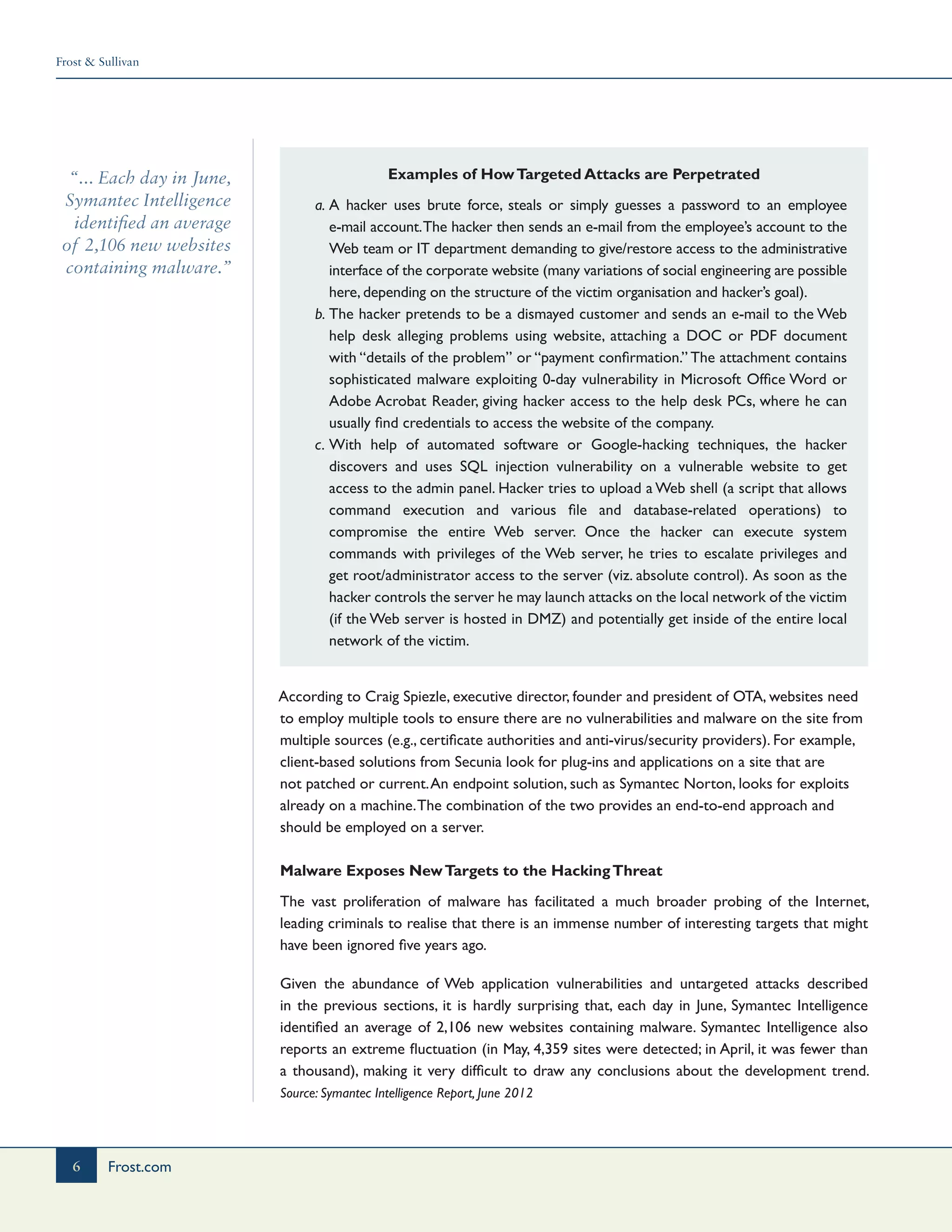 Frost & Sullivan
6 Frost.com
“... Each day in June,
Symantec Intelligence
identified an average
of 2,106 new websites
containing malware.”
Examples of HowTargeted Attacks are Perpetrated
a.	A hacker uses brute force, steals or simply guesses a password to an employee
e-mail account.The hacker then sends an e-mail from the employee’s account to the
Web team or IT department demanding to give/restore access to the administrative
interface of the corporate website (many variations of social engineering are possible
here, depending on the structure of the victim organisation and hacker’s goal).
b.	The hacker pretends to be a dismayed customer and sends an e-mail to the Web
help desk alleging problems using website, attaching a DOC or PDF document
with “details of the problem” or “payment confirmation.” The attachment contains
sophisticated malware exploiting 0-day vulnerability in Microsoft Office Word or
Adobe Acrobat Reader, giving hacker access to the help desk PCs, where he can
usually find credentials to access the website of the company.
c.	With help of automated software or Google-hacking techniques, the hacker
discovers and uses SQL injection vulnerability on a vulnerable website to get
access to the admin panel. Hacker tries to upload a Web shell (a script that allows
command execution and various file and database-related operations) to
compromise the entire Web server. Once the hacker can execute system
commands with privileges of the Web server, he tries to escalate privileges and
get root/administrator access to the server (viz. absolute control). As soon as the
hacker controls the server he may launch attacks on the local network of the victim
(if the Web server is hosted in DMZ) and potentially get inside of the entire local
network of the victim.
According to Craig Spiezle, executive director, founder and president of OTA, websites need
to employ multiple tools to ensure there are no vulnerabilities and malware on the site from
multiple sources (e.g., certificate authorities and anti-virus/security providers). For example,
client-based solutions from Secunia look for plug-ins and applications on a site that are
not patched or current.An endpoint solution, such as Symantec Norton, looks for exploits
already on a machine.The combination of the two provides an end-to-end approach and
should be employed on a server.
Malware Exposes NewTargets to the HackingThreat
The vast proliferation of malware has facilitated a much broader probing of the Internet,
leading criminals to realise that there is an immense number of interesting targets that might
have been ignored five years ago.
Given the abundance of Web application vulnerabilities and untargeted attacks described
in the previous sections, it is hardly surprising that, each day in June, Symantec Intelligence
identified an average of 2,106 new websites containing malware. Symantec Intelligence also
reports an extreme fluctuation (in May, 4,359 sites were detected; in April, it was fewer than
a thousand), making it very difficult to draw any conclusions about the development trend.
Source: Symantec Intelligence Report, June 2012
 