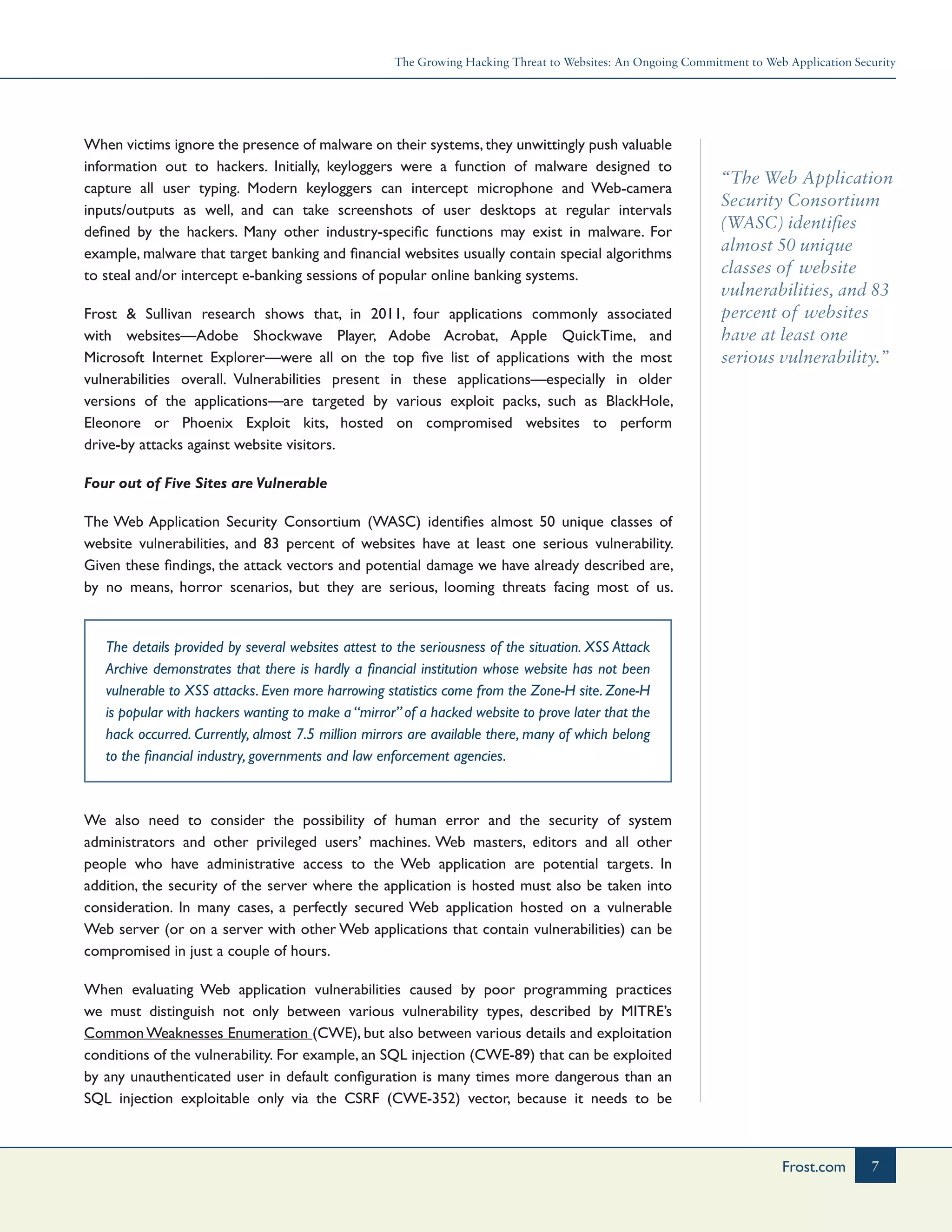 The Growing Hacking Threat to Websites: An Ongoing Commitment to Web Application Security
7Frost.com
“The Web Application
Security Consortium
(WASC) identiﬁes
almost 50 unique
classes of website
vulnerabilities, and 83
percent of websites
have at least one
serious vulnerability.”
When victims ignore the presence of malware on their systems,they unwittingly push valuable
information out to hackers. Initially, keyloggers were a function of malware designed to
capture all user typing. Modern keyloggers can intercept microphone and Web-camera
inputs/outputs as well, and can take screenshots of user desktops at regular intervals
defined by the hackers. Many other industry-specific functions may exist in malware. For
example, malware that target banking and financial websites usually contain special algorithms
to steal and/or intercept e-banking sessions of popular online banking systems.
Frost & Sullivan research shows that, in 2011, four applications commonly associated
with websites—Adobe Shockwave Player, Adobe Acrobat, Apple QuickTime, and
Microsoft Internet Explorer—were all on the top five list of applications with the most
vulnerabilities overall. Vulnerabilities present in these applications—especially in older
versions of the applications—are targeted by various exploit packs, such as BlackHole,
Eleonore or Phoenix Exploit kits, hosted on compromised websites to perform
drive-by attacks against website visitors.
Four out of Five Sites are Vulnerable
The Web Application Security Consortium (WASC) identiﬁes almost 50 unique classes of
website vulnerabilities, and 83 percent of websites have at least one serious vulnerability.
Given these findings, the attack vectors and potential damage we have already described are,
by no means, horror scenarios, but they are serious, looming threats facing most of us.
The details provided by several websites attest to the seriousness of the situation. XSS Attack
Archive demonstrates that there is hardly a financial institution whose website has not been
vulnerable to XSS attacks. Even more harrowing statistics come from the Zone-H site. Zone-H
is popular with hackers wanting to make a “mirror” of a hacked website to prove later that the
hack occurred. Currently, almost 7.5 million mirrors are available there, many of which belong
to the financial industry, governments and law enforcement agencies.
We also need to consider the possibility of human error and the security of system
administrators and other privileged users’ machines. Web masters, editors and all other
people who have administrative access to the Web application are potential targets. In
addition, the security of the server where the application is hosted must also be taken into
consideration. In many cases, a perfectly secured Web application hosted on a vulnerable
Web server (or on a server with other Web applications that contain vulnerabilities) can be
compromised in just a couple of hours.
When evaluating Web application vulnerabilities caused by poor programming practices
we must distinguish not only between various vulnerability types, described by MITRE’s
Common Weaknesses Enumeration (CWE), but also between various details and exploitation
conditions of the vulnerability. For example, an SQL injection (CWE-89) that can be exploited
by any unauthenticated user in default configuration is many times more dangerous than an
SQL injection exploitable only via the CSRF (CWE-352) vector, because it needs to be
 